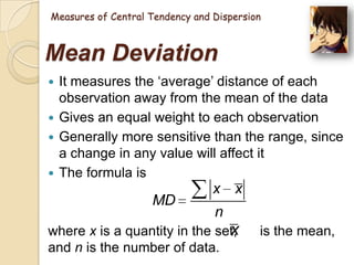 Measures of Central Tendency and Dispersion

Mean Deviation
It measures the ‗average‘ distance of each
observation away from the mean of the data
 Gives an equal weight to each observation
 Generally more sensitive than the range, since
a change in any value will affect it
 The formula is


MD

x x
n

x
where x is a quantity in the set,
and n is the number of data.

is the mean,

 