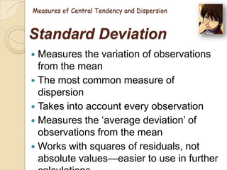 Measures of Central Tendency and Dispersion

Standard Deviation
Measures the variation of observations
from the mean
 The most common measure of
dispersion
 Takes into account every observation
 Measures the ‗average deviation‘ of
observations from the mean
 Works with squares of residuals, not
absolute values—easier to use in further


 
