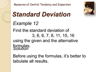 Measures of Central Tendency and Dispersion

Standard Deviation
Example 12
Find the standard deviation of
3, 6, 6, 7, 8, 11, 15, 16
using the given and the alternative
formulas.
Solution

Before using the formulas, it‘s better to
tabulate all results.

 