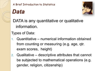 A Brief Introduction to Statistics

Data
DATA is any quantitative or qualitative
information.
Types of Data:
1.

Quantitative – numerical information obtained
from counting or measuring (e.g. age, qtr.
exam scores, height)

2.

Qualitative – descriptive attributes that cannot
be subjected to mathematical operations (e.g.
gender, religion, citizenship)

 