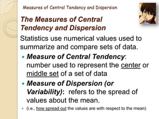 Measures of Central Tendency and Dispersion

The Measures of Central
Tendency and Dispersion
Statistics use numerical values used to
summarize and compare sets of data.
 Measure of Central Tendency:
number used to represent the center or
middle set of a set of data
 Measure of Dispersion (or
Variability): refers to the spread of
values about the mean.


(i.e., how spread out the values are with respect to the mean)

 