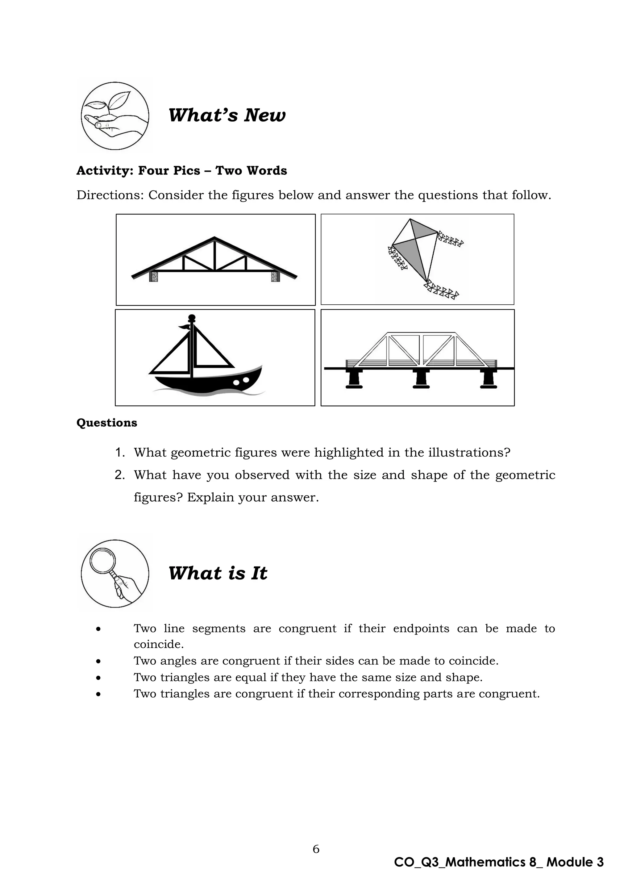 6
CO_Q3_Mathematics 8_ Module 3
What’s New
Activity: Four Pics – Two Words
Directions: Consider the figures below and answer the questions that follow.
Questions
1. What geometric figures were highlighted in the illustrations?
2. What have you observed with the size and shape of the geometric
figures? Explain your answer.
What is It
 Two line segments are congruent if their endpoints can be made to
coincide.
 Two angles are congruent if their sides can be made to coincide.
 Two triangles are equal if they have the same size and shape.
 Two triangles are congruent if their corresponding parts are congruent.
 