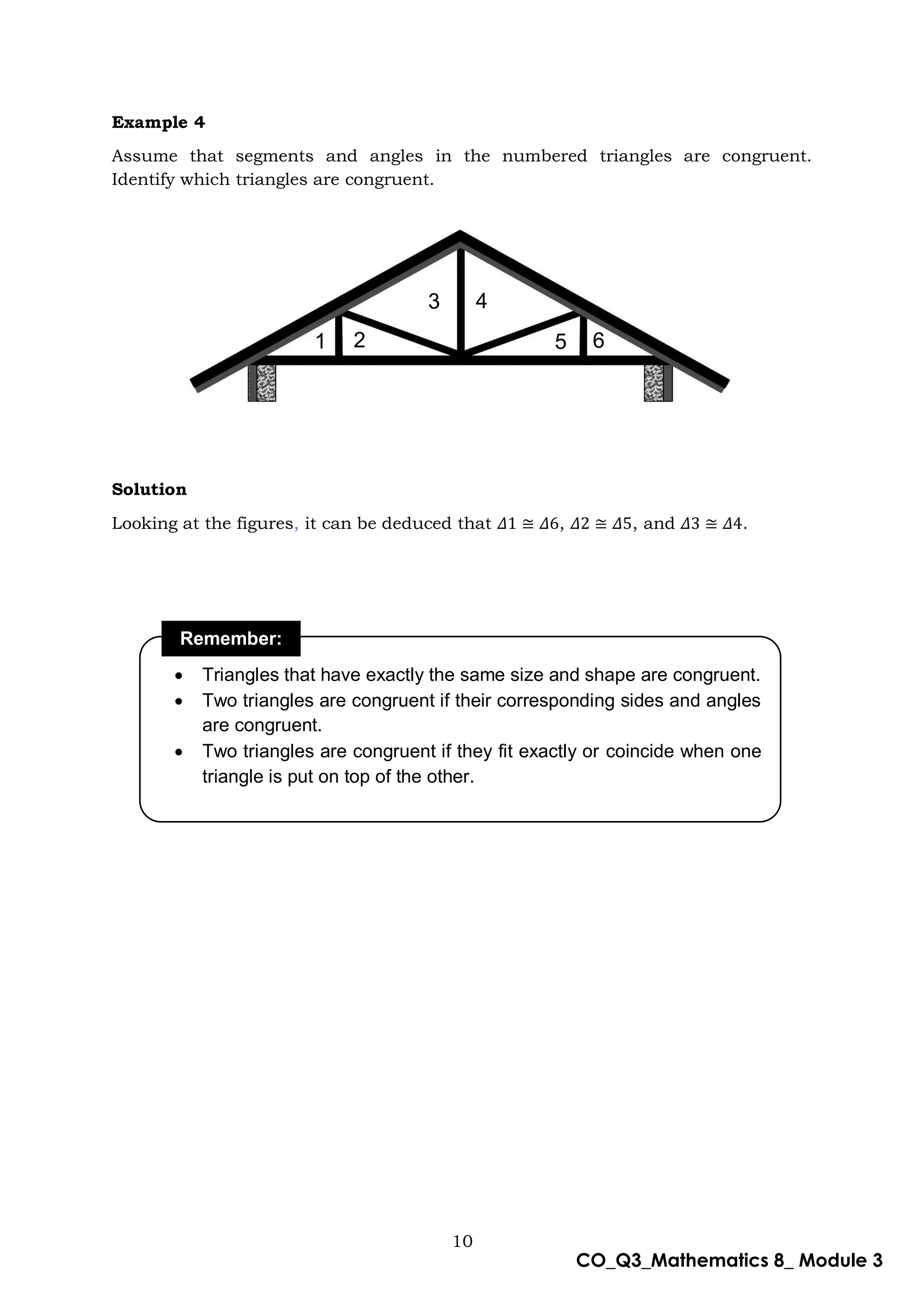 10
CO_Q3_Mathematics 8_ Module 3
Example 4
Assume that segments and angles in the numbered triangles are congruent.
Identify which triangles are congruent.
Solution
Looking at the figures, it can be deduced that 𝛥1 ≅ 𝛥6, 𝛥2 ≅ 𝛥5, and 𝛥3 ≅ 𝛥4.
Remember:
 Triangles that have exactly the same size and shape are congruent.
 Two triangles are congruent if their corresponding sides and angles
are congruent.
 Two triangles are congruent if they fit exactly or coincide when one
triangle is put on top of the other.
1 2
3 4
5 6
 