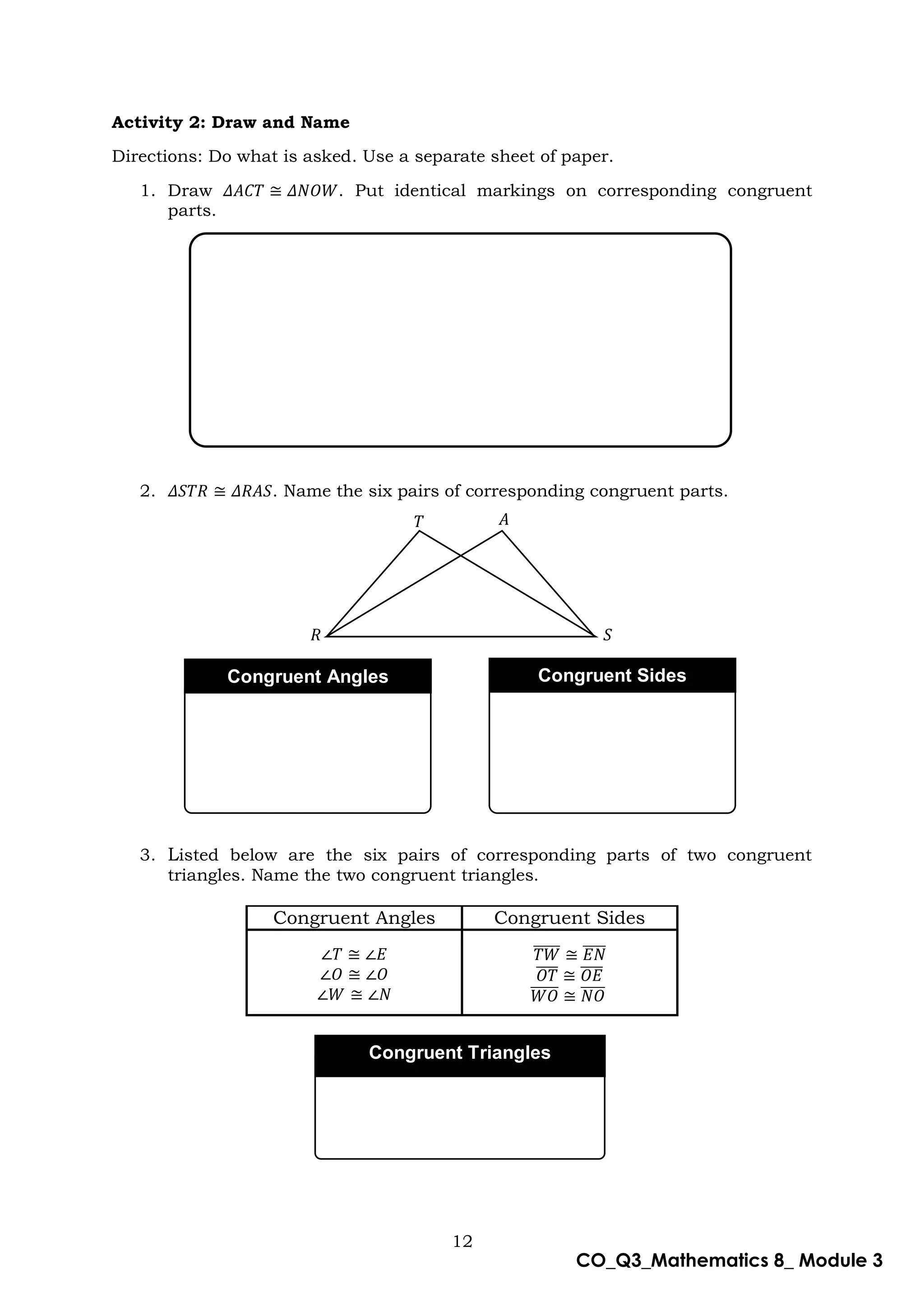 12
CO_Q3_Mathematics 8_ Module 3
Activity 2: Draw and Name
Directions: Do what is asked. Use a separate sheet of paper.
1. Draw 𝛥𝐴𝐶𝑇 ≅ 𝛥𝑁𝑂𝑊. Put identical markings on corresponding congruent
parts.
2. 𝛥𝑆𝑇𝑅 ≅ 𝛥𝑅𝐴𝑆. Name the six pairs of corresponding congruent parts.
3. Listed below are the six pairs of corresponding parts of two congruent
triangles. Name the two congruent triangles.
Congruent Angles Congruent Sides
∠𝑇 ≅ ∠𝐸
∠𝑂 ≅ ∠𝑂
∠𝑊 ≅ ∠𝑁
𝑇𝑊
̅̅̅̅̅ ≅ 𝐸𝑁
̅̅̅̅
𝑂𝑇
̅̅̅̅ ≅ 𝑂𝐸
̅̅̅̅
𝑊𝑂
̅̅̅̅̅ ≅ 𝑁𝑂
̅̅̅̅
𝑇 𝐴
𝑆
𝑅
Congruent Angles Congruent Sides
Congruent Triangles
 