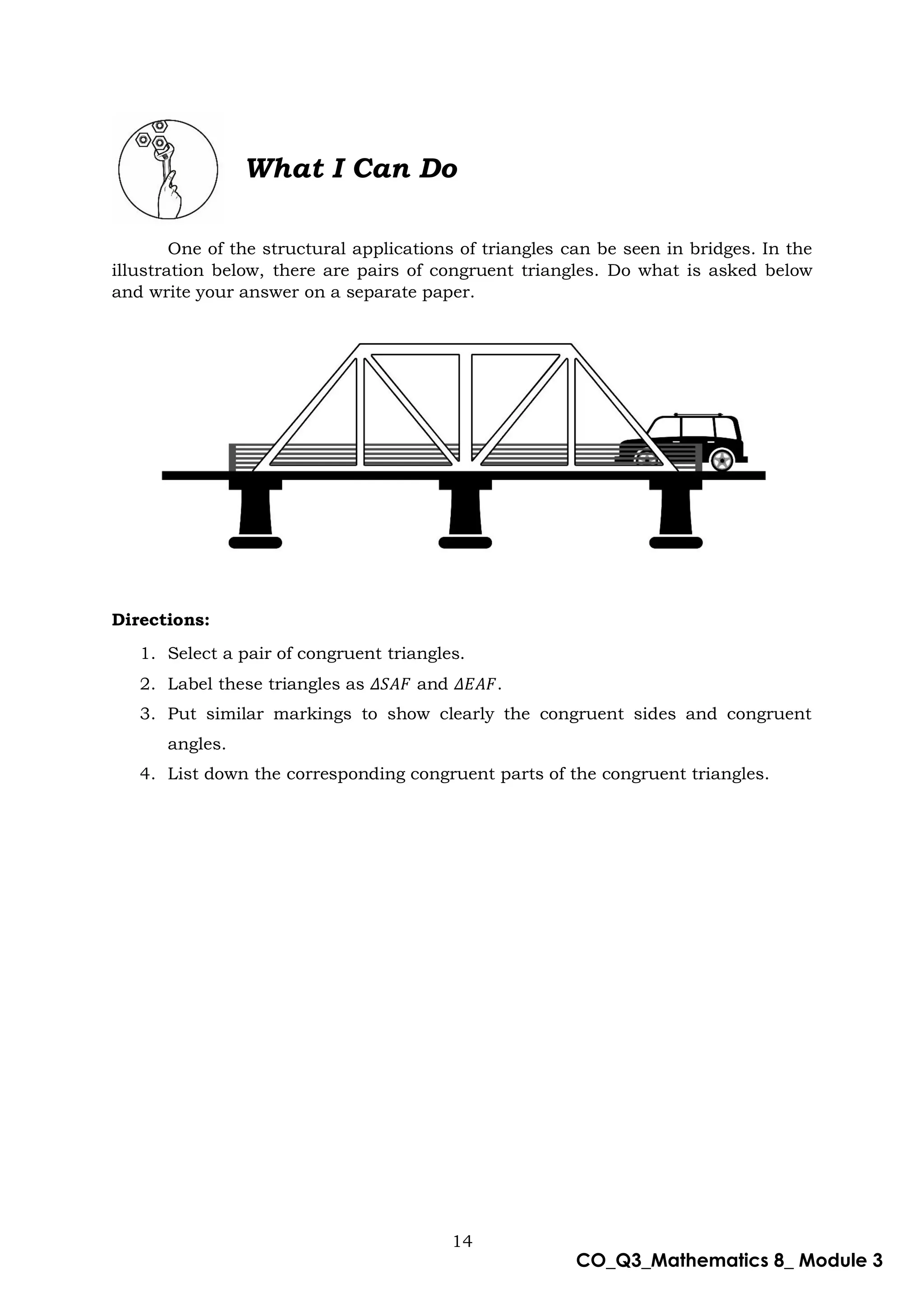 14
CO_Q3_Mathematics 8_ Module 3
What I Can Do
One of the structural applications of triangles can be seen in bridges. In the
illustration below, there are pairs of congruent triangles. Do what is asked below
and write your answer on a separate paper.
Directions:
1. Select a pair of congruent triangles.
2. Label these triangles as 𝛥𝑆𝐴𝐹 and 𝛥𝐸𝐴𝐹.
3. Put similar markings to show clearly the congruent sides and congruent
angles.
4. List down the corresponding congruent parts of the congruent triangles.
 