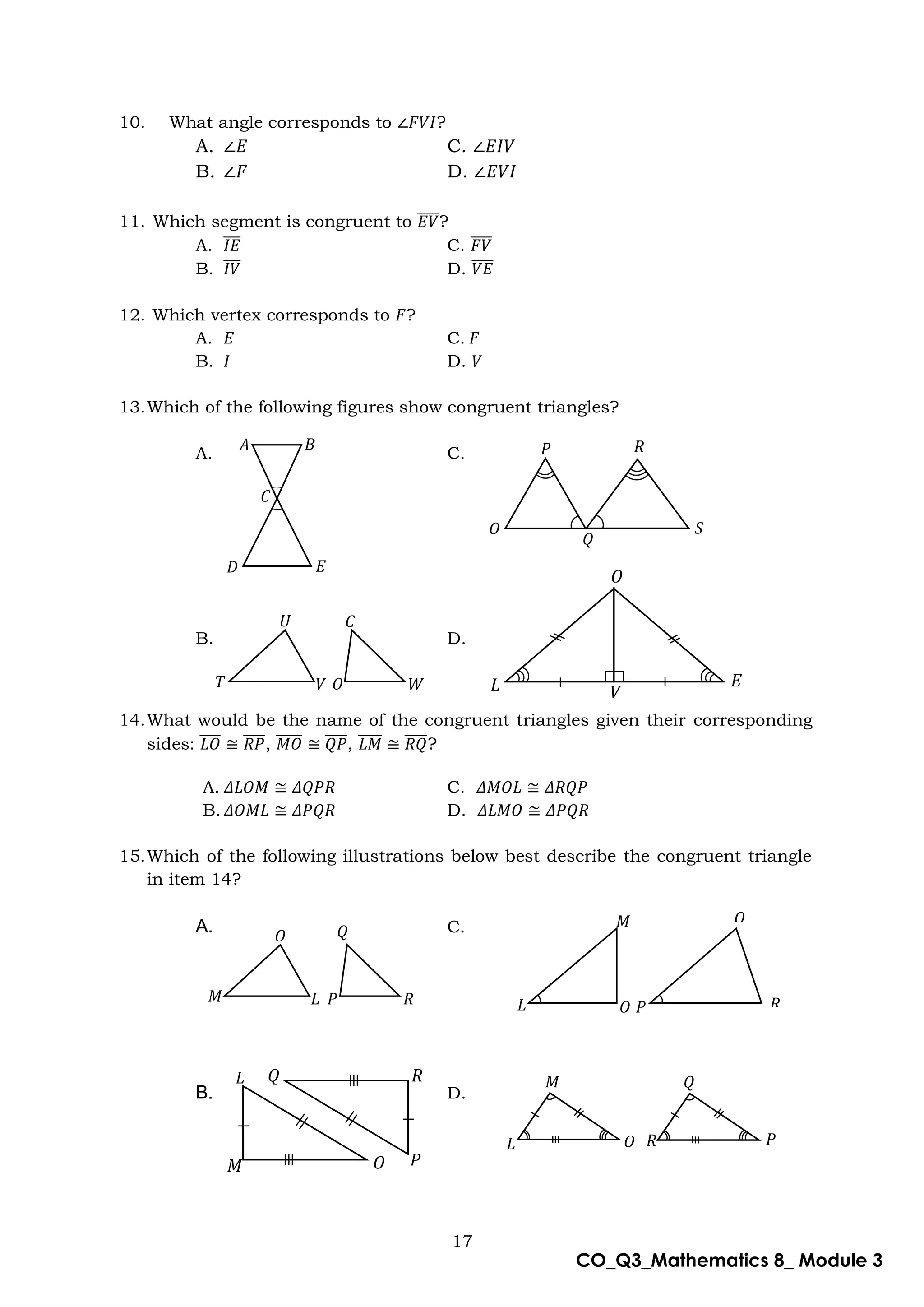 17
CO_Q3_Mathematics 8_ Module 3
10. What angle corresponds to ∠𝐹𝑉𝐼?
A. ∠𝐸 C. ∠𝐸𝐼𝑉
B. ∠𝐹 D. ∠𝐸𝑉𝐼
11. Which segment is congruent to 𝐸𝑉
̅̅̅̅?
A. 𝐼𝐸
̅̅̅ C. 𝐹𝑉
̅̅̅̅
B. 𝐼𝑉
̅̅̅ D. 𝑉𝐸
̅̅̅̅
12. Which vertex corresponds to 𝐹?
A. 𝐸 C. 𝐹
B. 𝐼 D. 𝑉
13.Which of the following figures show congruent triangles?
A. C.
B. D.
14.What would be the name of the congruent triangles given their corresponding
sides: 𝐿𝑂
̅̅̅̅ ≅ 𝑅𝑃
̅̅̅̅, 𝑀𝑂
̅̅̅̅̅ ≅ 𝑄𝑃
̅̅̅̅, 𝐿𝑀
̅̅̅̅ ≅ 𝑅𝑄
̅̅̅̅?
A. 𝛥𝐿𝑂𝑀 ≅ 𝛥𝑄𝑃𝑅 C. 𝛥𝑀𝑂𝐿 ≅ 𝛥𝑅𝑄𝑃
B. 𝛥𝑂𝑀𝐿 ≅ 𝛥𝑃𝑄𝑅 D. 𝛥𝐿𝑀𝑂 ≅ 𝛥𝑃𝑄𝑅
15.Which of the following illustrations below best describe the congruent triangle
in item 14?
A. C.
B. D.
𝐴
𝐷
𝐶
𝐵
𝐸
𝑄
𝑃 𝑅
𝑆
𝑄
𝑇
𝑈
𝑉 𝑊
𝑂
𝐶
𝑂
𝐿 𝑉
𝐸
𝑀
𝑂
𝐿 𝑅
𝑃
𝑄
𝑄
𝐿 𝑂 𝑅
𝑀
𝑃
𝑀
𝐿 𝑂
𝑄
𝑅 𝑃
𝐿
𝑀 𝑂
𝑄
𝑃
𝑅
 