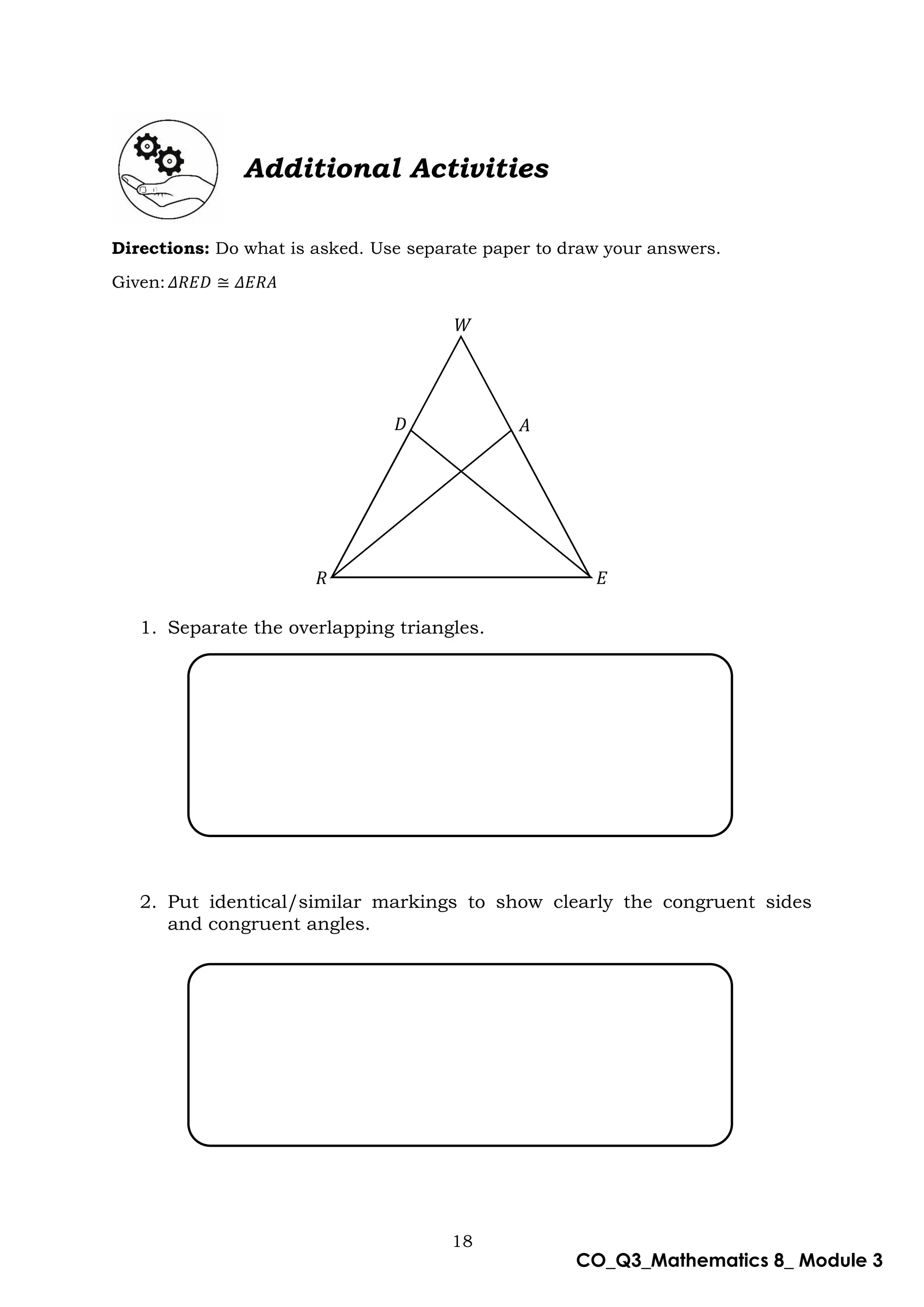 18
CO_Q3_Mathematics 8_ Module 3
Additional Activities
Directions: Do what is asked. Use separate paper to draw your answers.
Given:𝛥𝑅𝐸𝐷 ≅ 𝛥𝐸𝑅𝐴
1. Separate the overlapping triangles.
2. Put identical/similar markings to show clearly the congruent sides
and congruent angles.
𝑊
𝐷 𝐴
𝑅 𝐸
 