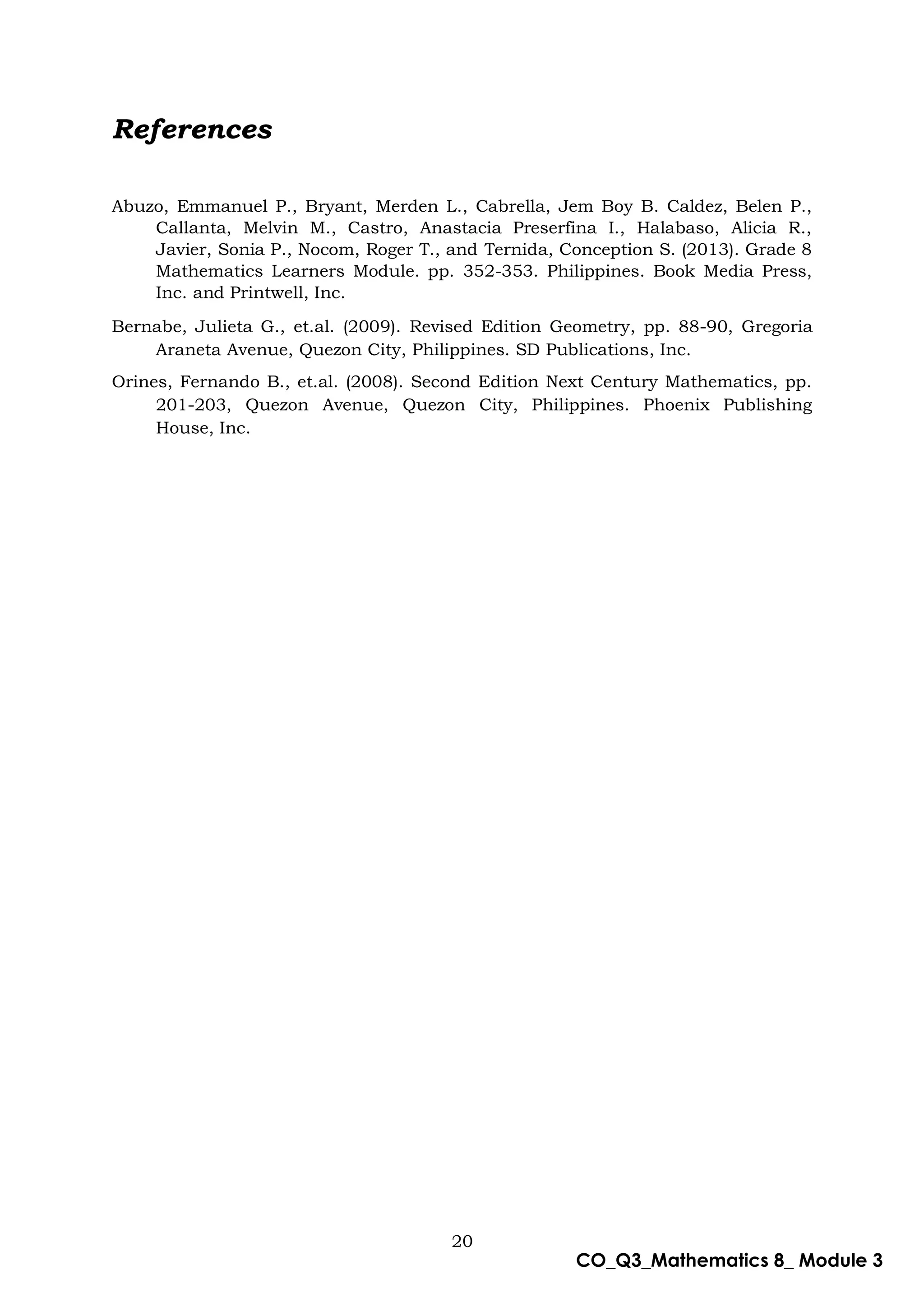 20
CO_Q3_Mathematics 8_ Module 3
References
Abuzo, Emmanuel P., Bryant, Merden L., Cabrella, Jem Boy B. Caldez, Belen P.,
Callanta, Melvin M., Castro, Anastacia Preserfina I., Halabaso, Alicia R.,
Javier, Sonia P., Nocom, Roger T., and Ternida, Conception S. (2013). Grade 8
Mathematics Learners Module. pp. 352-353. Philippines. Book Media Press,
Inc. and Printwell, Inc.
Bernabe, Julieta G., et.al. (2009). Revised Edition Geometry, pp. 88-90, Gregoria
Araneta Avenue, Quezon City, Philippines. SD Publications, Inc.
Orines, Fernando B., et.al. (2008). Second Edition Next Century Mathematics, pp.
201-203, Quezon Avenue, Quezon City, Philippines. Phoenix Publishing
House, Inc.
 