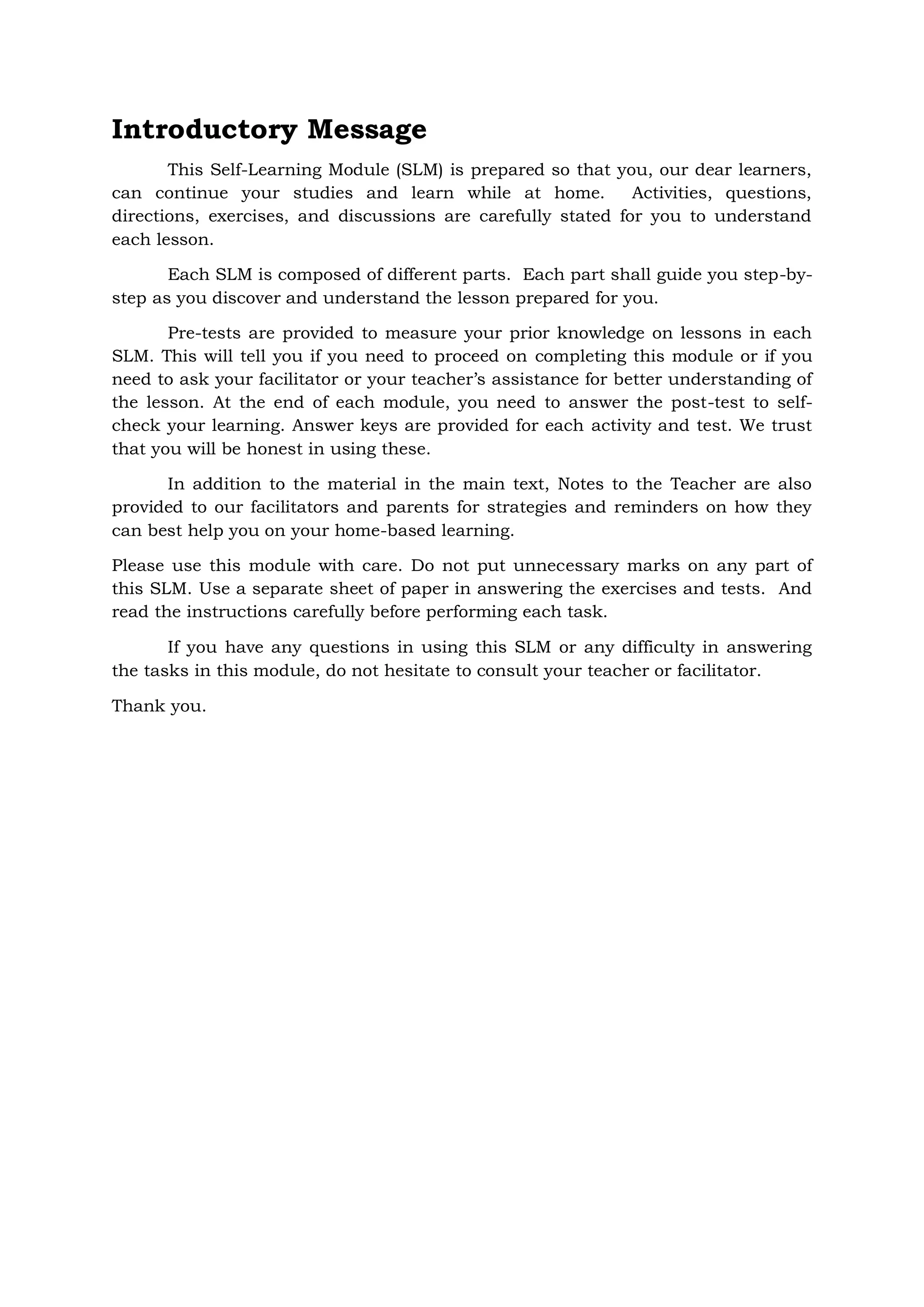 Introductory Message
This Self-Learning Module (SLM) is prepared so that you, our dear learners,
can continue your studies and learn while at home. Activities, questions,
directions, exercises, and discussions are carefully stated for you to understand
each lesson.
Each SLM is composed of different parts. Each part shall guide you step-by-
step as you discover and understand the lesson prepared for you.
Pre-tests are provided to measure your prior knowledge on lessons in each
SLM. This will tell you if you need to proceed on completing this module or if you
need to ask your facilitator or your teacher’s assistance for better understanding of
the lesson. At the end of each module, you need to answer the post-test to self-
check your learning. Answer keys are provided for each activity and test. We trust
that you will be honest in using these.
In addition to the material in the main text, Notes to the Teacher are also
provided to our facilitators and parents for strategies and reminders on how they
can best help you on your home-based learning.
Please use this module with care. Do not put unnecessary marks on any part of
this SLM. Use a separate sheet of paper in answering the exercises and tests. And
read the instructions carefully before performing each task.
If you have any questions in using this SLM or any difficulty in answering
the tasks in this module, do not hesitate to consult your teacher or facilitator.
Thank you.
 