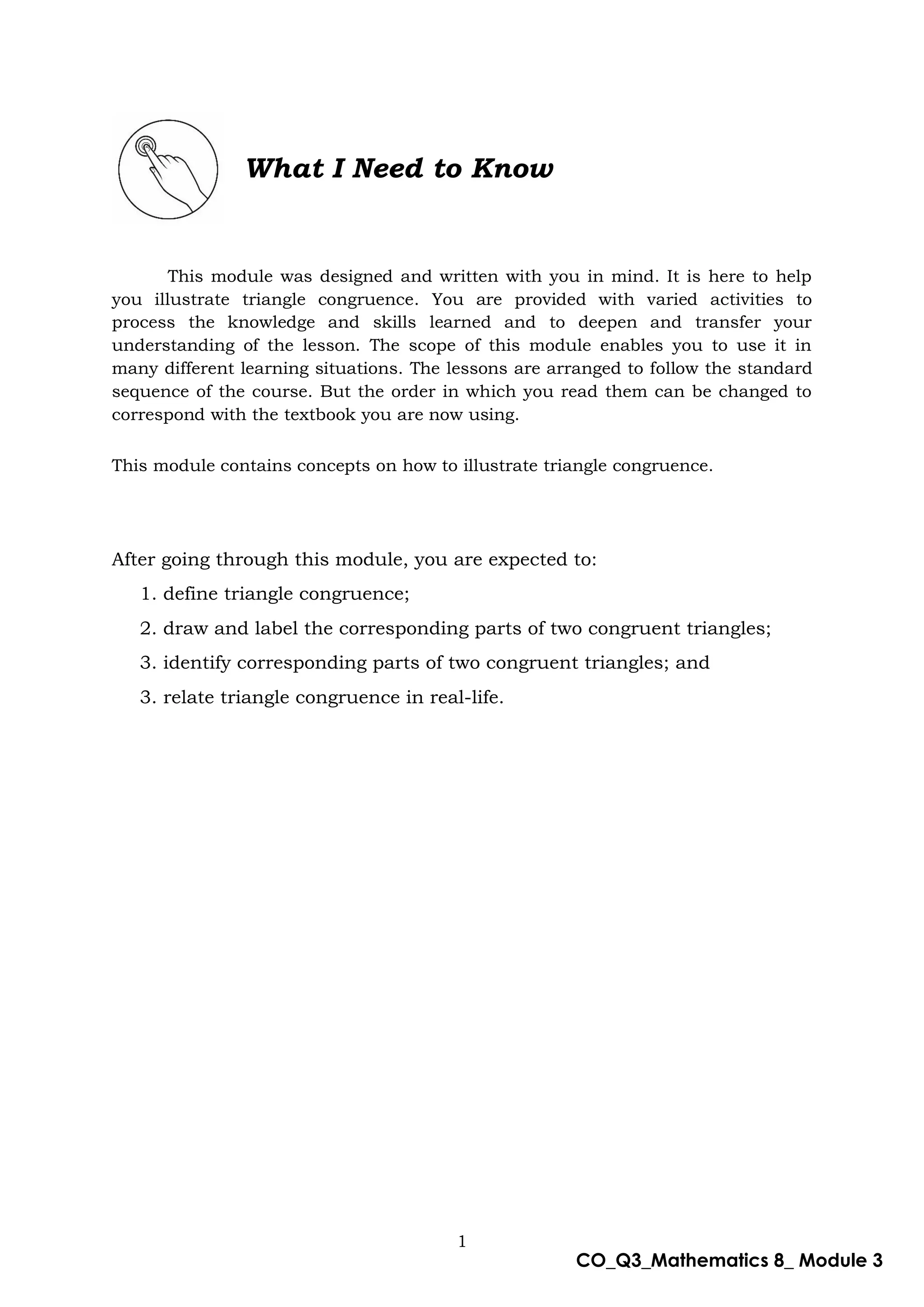 1
CO_Q3_Mathematics 8_ Module 3
What I Need to Know
This module was designed and written with you in mind. It is here to help
you illustrate triangle congruence. You are provided with varied activities to
process the knowledge and skills learned and to deepen and transfer your
understanding of the lesson. The scope of this module enables you to use it in
many different learning situations. The lessons are arranged to follow the standard
sequence of the course. But the order in which you read them can be changed to
correspond with the textbook you are now using.
This module contains concepts on how to illustrate triangle congruence.
After going through this module, you are expected to:
1. define triangle congruence;
2. draw and label the corresponding parts of two congruent triangles;
3. identify corresponding parts of two congruent triangles; and
3. relate triangle congruence in real-life.
 