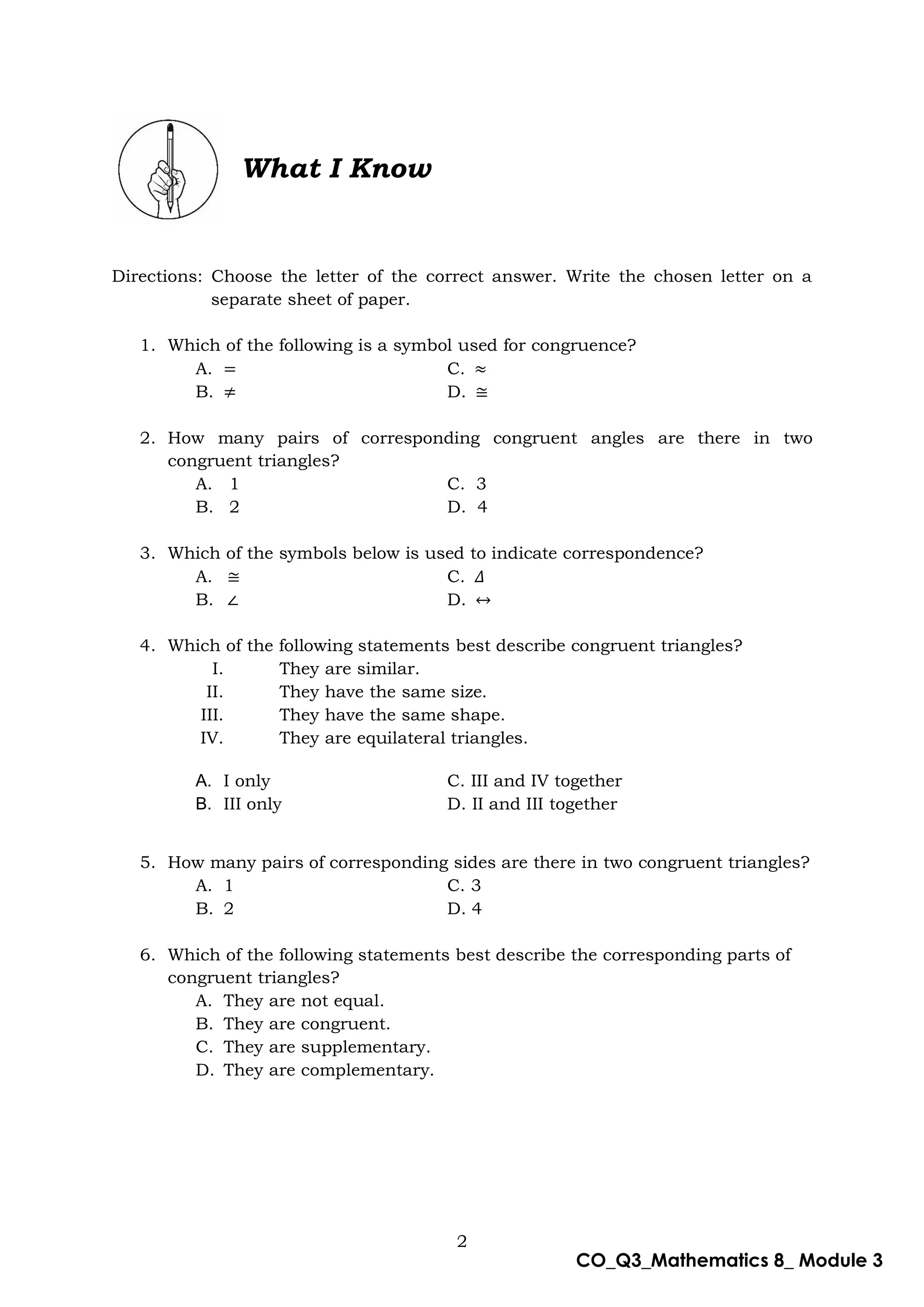 2
CO_Q3_Mathematics 8_ Module 3
What I Know
Directions: Choose the letter of the correct answer. Write the chosen letter on a
separate sheet of paper.
1. Which of the following is a symbol used for congruence?
A. = C. ≈
B. ≠ D. ≅
2. How many pairs of corresponding congruent angles are there in two
congruent triangles?
A. 1 C. 3
B. 2 D. 4
3. Which of the symbols below is used to indicate correspondence?
A. ≅ C. 𝛥
B. ∠ D. ↔
4. Which of the following statements best describe congruent triangles?
I. They are similar.
II. They have the same size.
III. They have the same shape.
IV. They are equilateral triangles.
A. I only C. III and IV together
B. III only D. II and III together
5. How many pairs of corresponding sides are there in two congruent triangles?
A. 1 C. 3
B. 2 D. 4
6. Which of the following statements best describe the corresponding parts of
congruent triangles?
A. They are not equal.
B. They are congruent.
C. They are supplementary.
D. They are complementary.
 