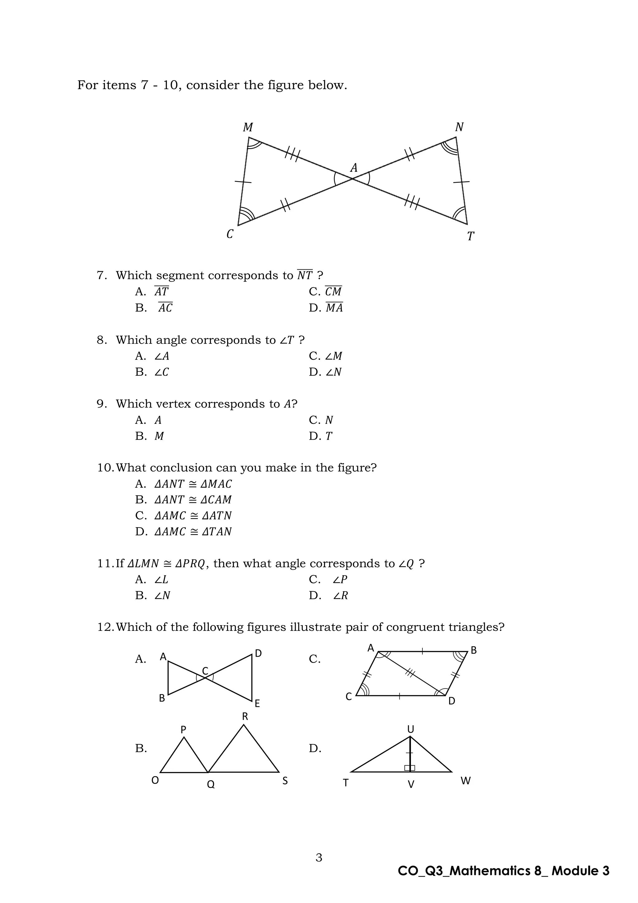 3
CO_Q3_Mathematics 8_ Module 3
For items 7 - 10, consider the figure below.
7. Which segment corresponds to 𝑁𝑇
̅̅̅̅ ?
A. 𝐴𝑇
̅̅̅̅ C. 𝐶𝑀
̅̅̅̅̅
B. 𝐴𝐶
̅̅̅̅ D. 𝑀𝐴
̅̅̅̅̅
8. Which angle corresponds to ∠𝑇 ?
A. ∠𝐴 C. ∠𝑀
B. ∠𝐶 D. ∠𝑁
9. Which vertex corresponds to 𝐴?
A. 𝐴 C. 𝑁
B. 𝑀 D. 𝑇
10.What conclusion can you make in the figure?
A. 𝛥𝐴𝑁𝑇 ≅ 𝛥𝑀𝐴𝐶
B. 𝛥𝐴𝑁𝑇 ≅ 𝛥𝐶𝐴𝑀
C. 𝛥𝐴𝑀𝐶 ≅ 𝛥𝐴𝑇𝑁
D. 𝛥𝐴𝑀𝐶 ≅ 𝛥𝑇𝐴𝑁
11.If 𝛥𝐿𝑀𝑁 ≅ 𝛥𝑃𝑅𝑄, then what angle corresponds to ∠𝑄 ?
A. ∠𝐿 C. ∠𝑃
B. ∠𝑁 D. ∠𝑅
12.Which of the following figures illustrate pair of congruent triangles?
A. C.
B. D.
𝑀 𝑁
𝐶 𝑇
𝐴
A D
C
B E
O
P
R
S T
Q
U
V W
A B
C D
 