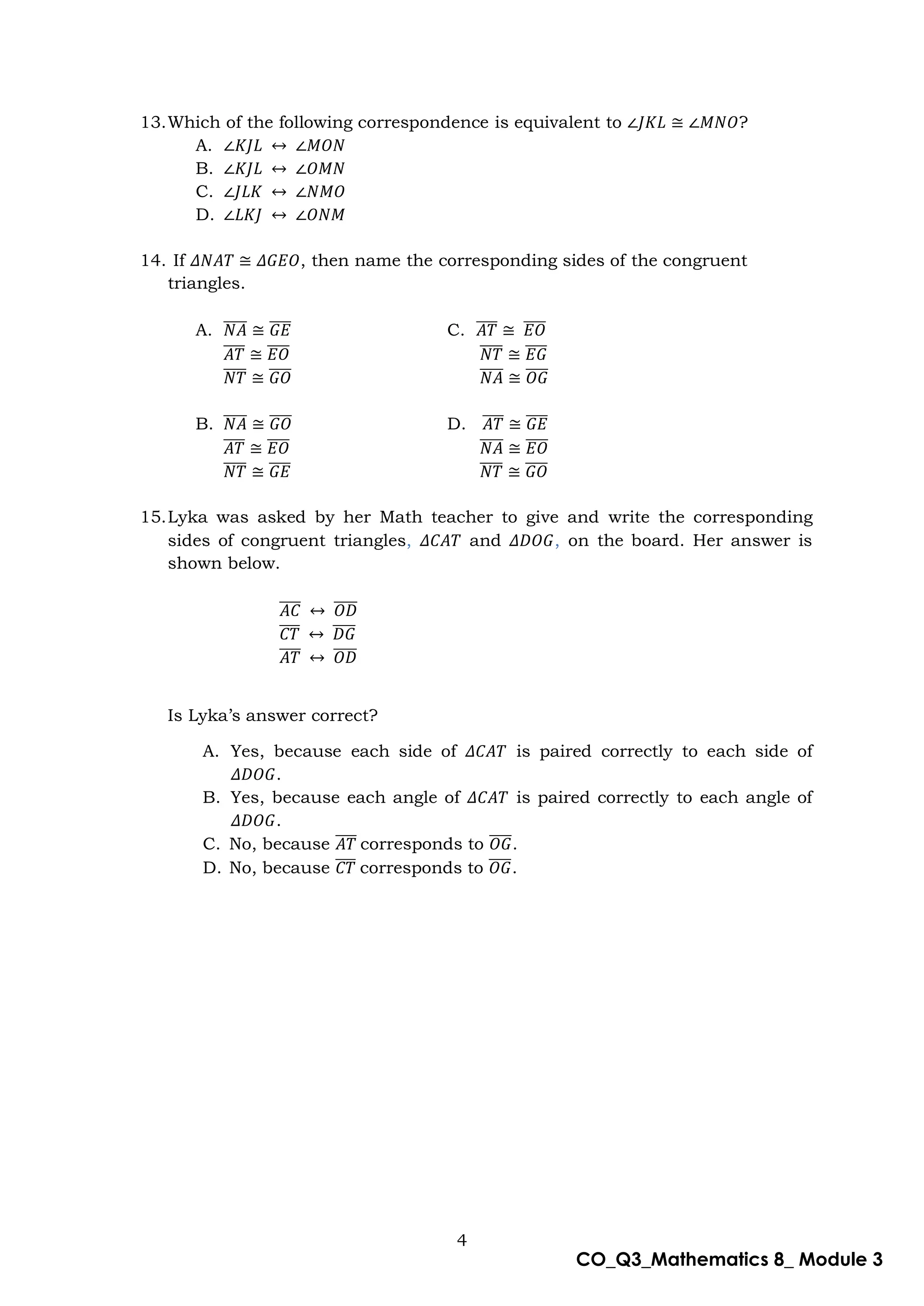 4
CO_Q3_Mathematics 8_ Module 3
13.Which of the following correspondence is equivalent to ∠𝐽𝐾𝐿 ≅ ∠𝑀𝑁𝑂?
A. ∠𝐾𝐽𝐿 ↔ ∠𝑀𝑂𝑁
B. ∠𝐾𝐽𝐿 ↔ ∠𝑂𝑀𝑁
C. ∠𝐽𝐿𝐾 ↔ ∠𝑁𝑀𝑂
D. ∠𝐿𝐾𝐽 ↔ ∠𝑂𝑁𝑀
14. If 𝛥𝑁𝐴𝑇 ≅ 𝛥𝐺𝐸𝑂, then name the corresponding sides of the congruent
triangles.
A. 𝑁𝐴
̅̅̅̅ ≅ 𝐺𝐸
̅̅̅̅ C. 𝐴𝑇
̅̅̅̅ ≅ 𝐸𝑂
̅̅̅̅
𝐴𝑇
̅̅̅̅ ≅ 𝐸𝑂
̅̅̅̅ 𝑁𝑇
̅̅̅̅ ≅ 𝐸𝐺
̅̅̅̅
𝑁𝑇
̅̅̅̅ ≅ 𝐺𝑂
̅̅̅̅ 𝑁𝐴
̅̅̅̅ ≅ 𝑂𝐺
̅̅̅̅
B. 𝑁𝐴
̅̅̅̅ ≅ 𝐺𝑂
̅̅̅̅ D. 𝐴𝑇
̅̅̅̅ ≅ 𝐺𝐸
̅̅̅̅
𝐴𝑇
̅̅̅̅ ≅ 𝐸𝑂
̅̅̅̅ 𝑁𝐴
̅̅̅̅ ≅ 𝐸𝑂
̅̅̅̅
𝑁𝑇
̅̅̅̅ ≅ 𝐺𝐸
̅̅̅̅ 𝑁𝑇
̅̅̅̅ ≅ 𝐺𝑂
̅̅̅̅
15.Lyka was asked by her Math teacher to give and write the corresponding
sides of congruent triangles, 𝛥𝐶𝐴𝑇 and 𝛥𝐷𝑂𝐺, on the board. Her answer is
shown below.
𝐴𝐶
̅̅̅̅ ↔ 𝑂𝐷
̅̅̅̅
𝐶𝑇
̅̅̅̅ ↔ 𝐷𝐺
̅̅̅̅
𝐴𝑇
̅̅̅̅ ↔ 𝑂𝐷
̅̅̅̅
Is Lyka’s answer correct?
A. Yes, because each side of 𝛥𝐶𝐴𝑇 is paired correctly to each side of
𝛥𝐷𝑂𝐺.
B. Yes, because each angle of 𝛥𝐶𝐴𝑇 is paired correctly to each angle of
𝛥𝐷𝑂𝐺.
C. No, because 𝐴𝑇
̅̅̅̅ corresponds to 𝑂𝐺
̅̅̅̅.
D. No, because 𝐶𝑇
̅̅̅̅ corresponds to 𝑂𝐺
̅̅̅̅.
 
