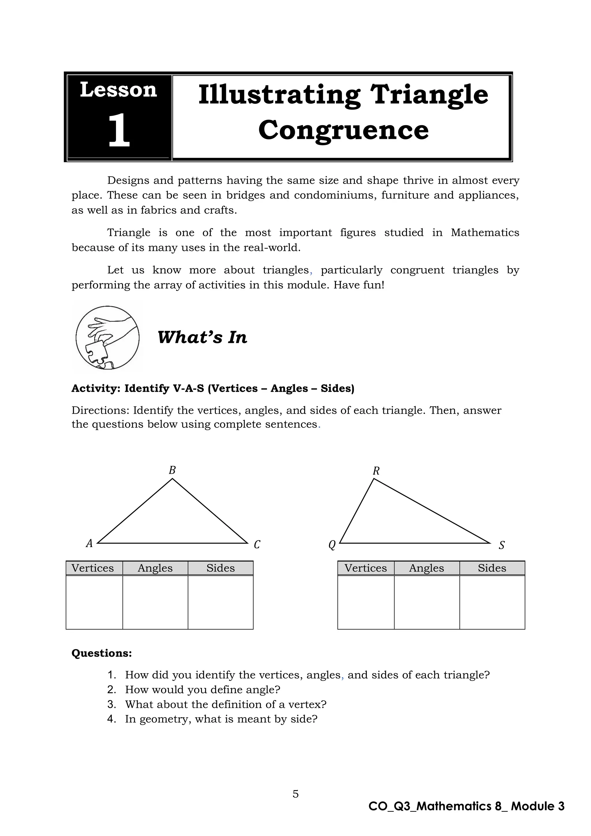 5
CO_Q3_Mathematics 8_ Module 3
Lesson
1
Illustrating Triangle
Congruence
Designs and patterns having the same size and shape thrive in almost every
place. These can be seen in bridges and condominiums, furniture and appliances,
as well as in fabrics and crafts.
Triangle is one of the most important figures studied in Mathematics
because of its many uses in the real-world.
Let us know more about triangles, particularly congruent triangles by
performing the array of activities in this module. Have fun!
What’s In
Activity: Identify V-A-S (Vertices – Angles – Sides)
Directions: Identify the vertices, angles, and sides of each triangle. Then, answer
the questions below using complete sentences.
Questions:
1. How did you identify the vertices, angles, and sides of each triangle?
2. How would you define angle?
3. What about the definition of a vertex?
4. In geometry, what is meant by side?
Vertices Angles Sides Vertices Angles Sides
𝐵
𝐴 𝐶
𝑅
𝑄 𝑆
 