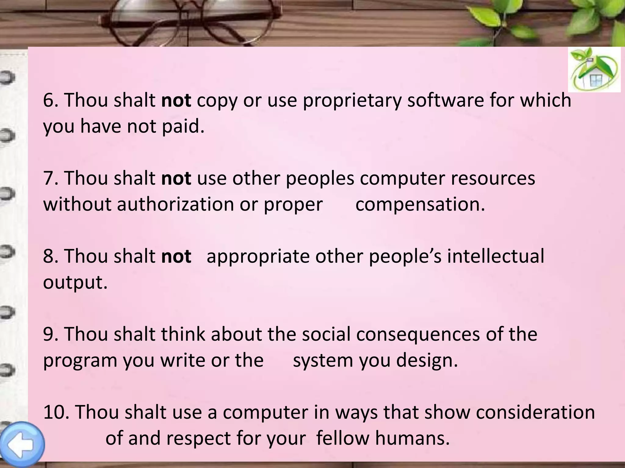 6. Thou shalt not copy or use proprietary software for which
you have not paid.
7. Thou shalt not use other peoples computer resources
without authorization or proper compensation.

8. Thou shalt not appropriate other people’s intellectual
output.
9. Thou shalt think about the social consequences of the
program you write or the system you design.
10. Thou shalt use a computer in ways that show consideration
of and respect for your fellow humans.

 