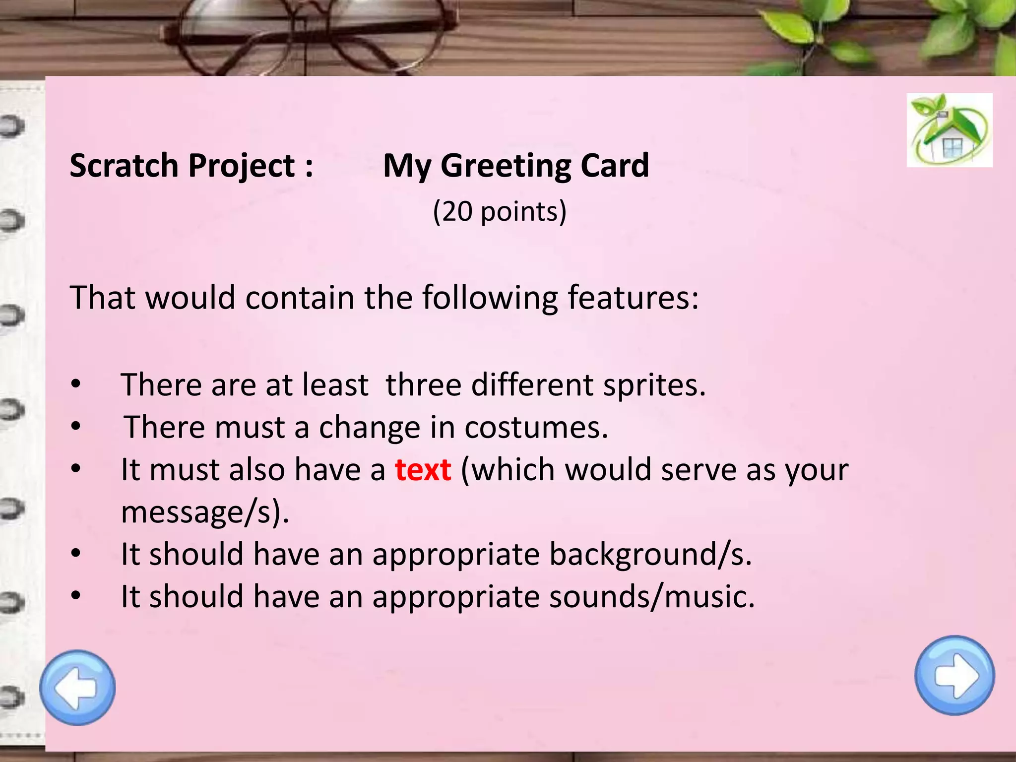 Scratch Project :

My Greeting Card
(20 points)

That would contain the following features:
•
•
•
•
•

There are at least three different sprites.
There must a change in costumes.
It must also have a text (which would serve as your
message/s).
It should have an appropriate background/s.
It should have an appropriate sounds/music.

 