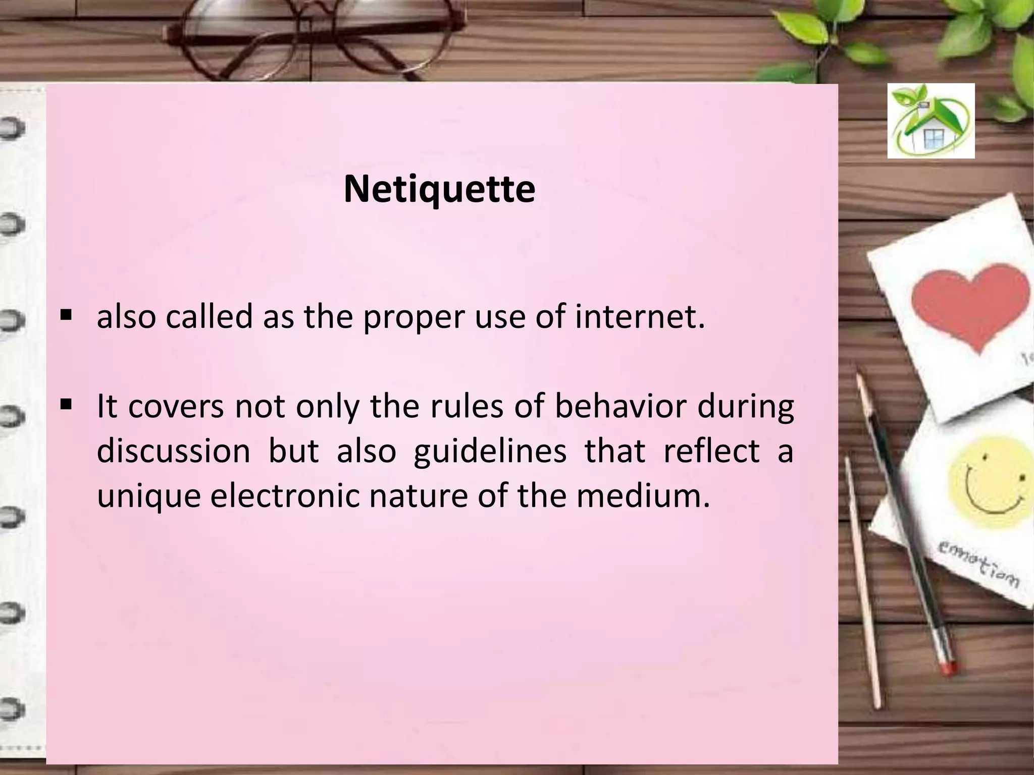 Netiquette
 also called as the proper use of internet.
 It covers not only the rules of behavior during
discussion but also guidelines that reflect a
unique electronic nature of the medium.

 