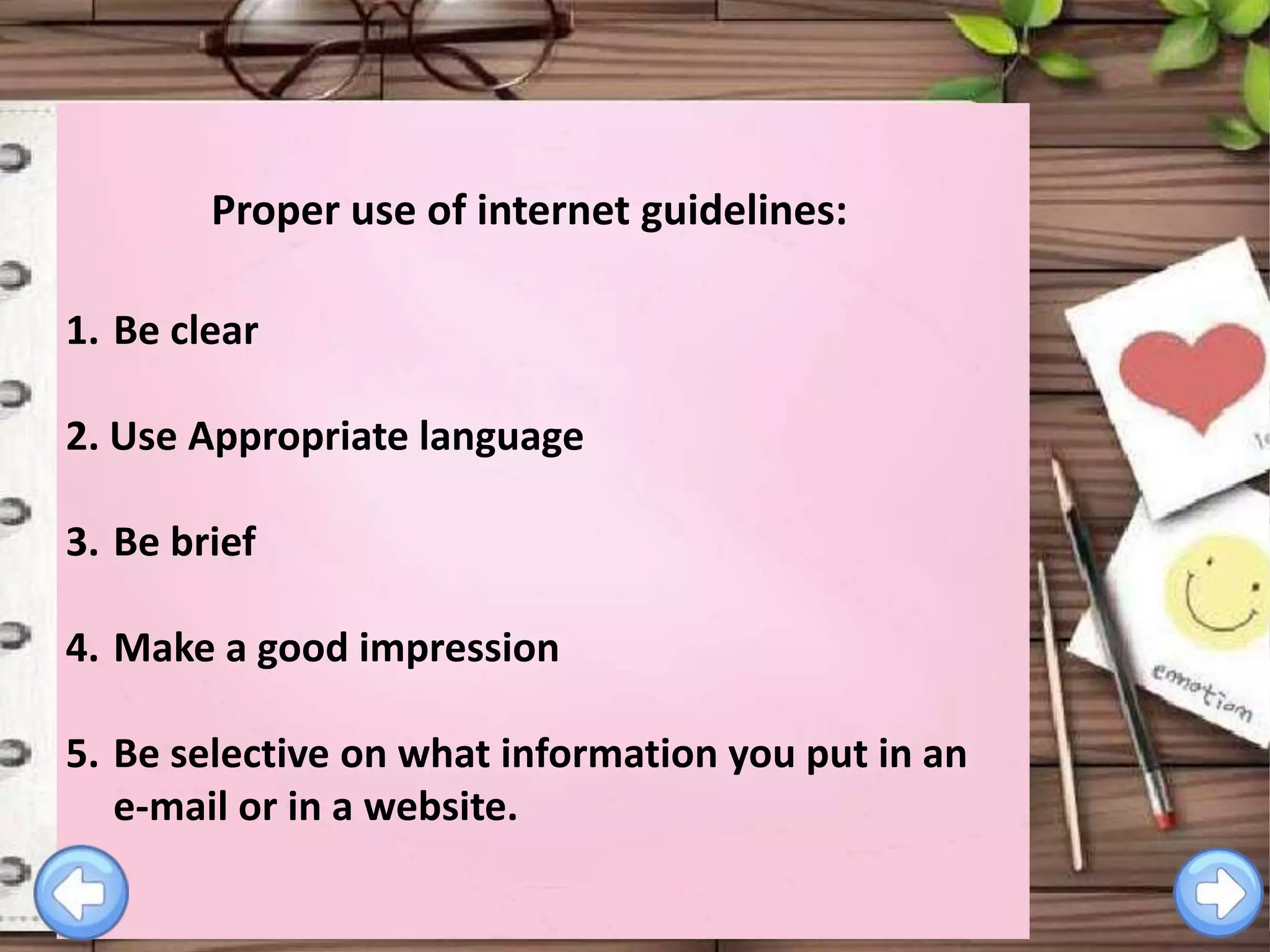 Proper use of internet guidelines:
1. Be clear
2. Use Appropriate language

3. Be brief
4. Make a good impression

5. Be selective on what information you put in an
e-mail or in a website.

 