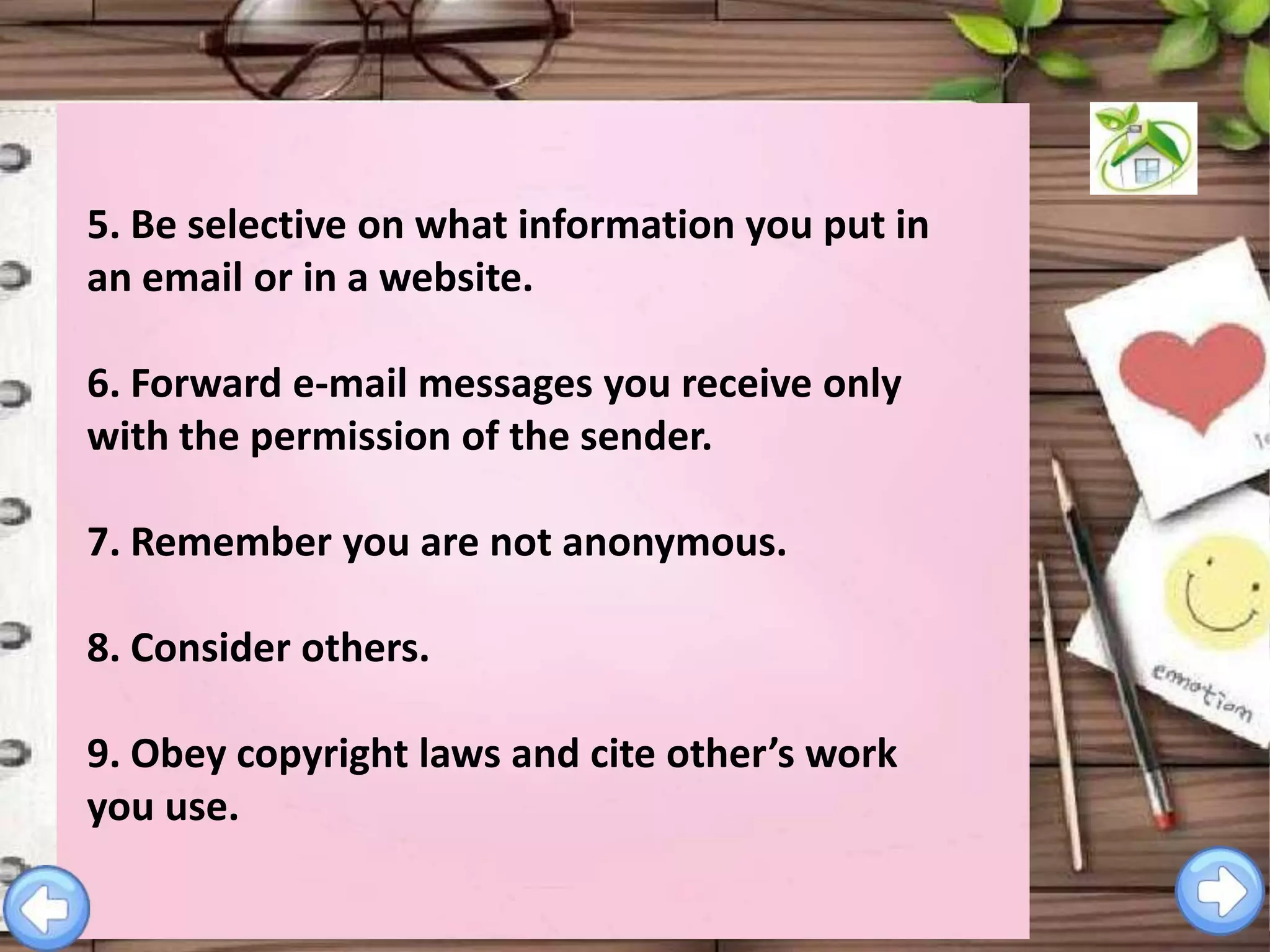 5. Be selective on what information you put in
an email or in a website.
6. Forward e-mail messages you receive only
with the permission of the sender.

7. Remember you are not anonymous.
8. Consider others.

9. Obey copyright laws and cite other’s work
you use.

 