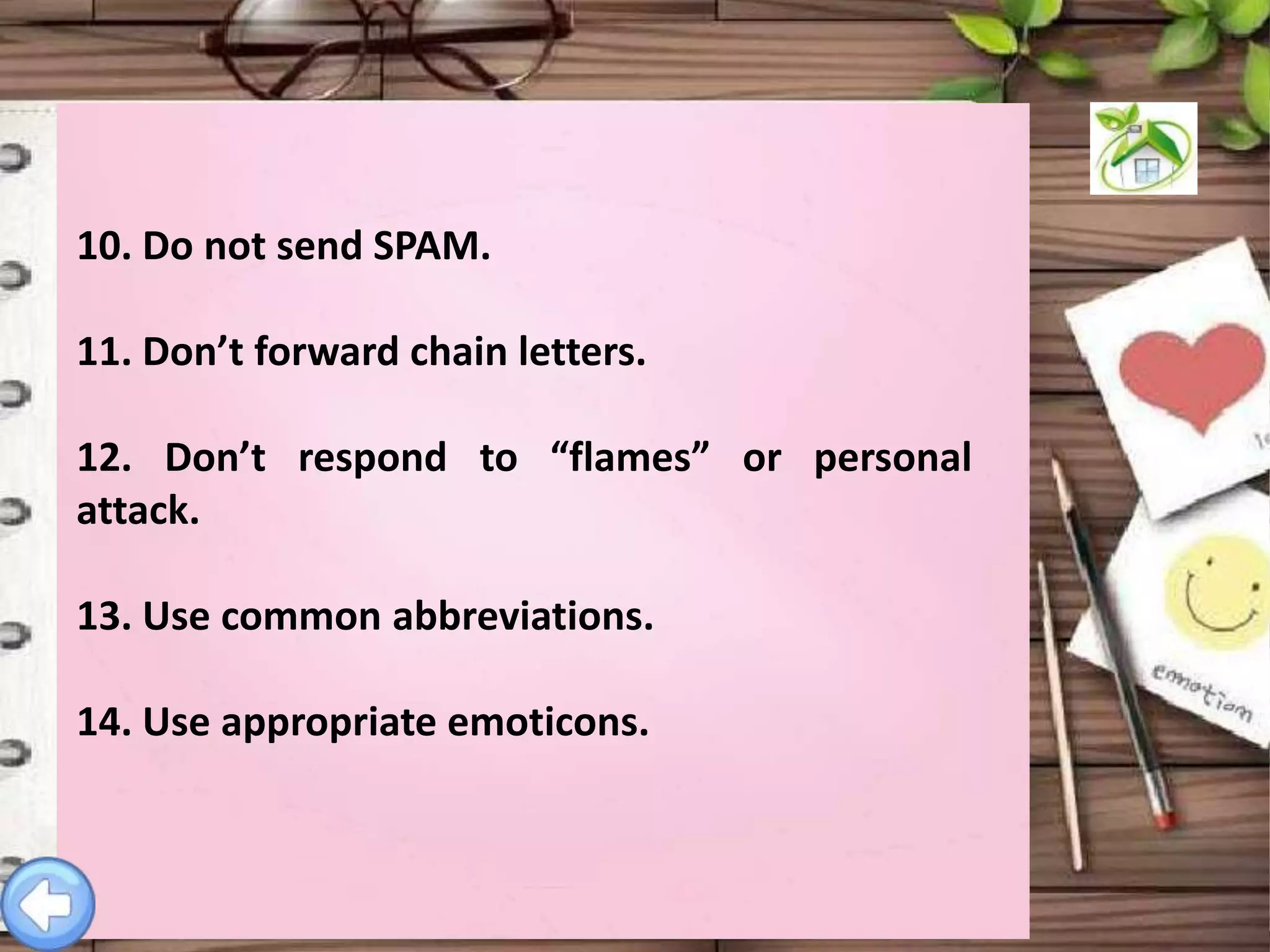 10. Do not send SPAM.
11. Don’t forward chain letters.
12. Don’t respond to “flames” or personal
attack.
13. Use common abbreviations.
14. Use appropriate emoticons.

 