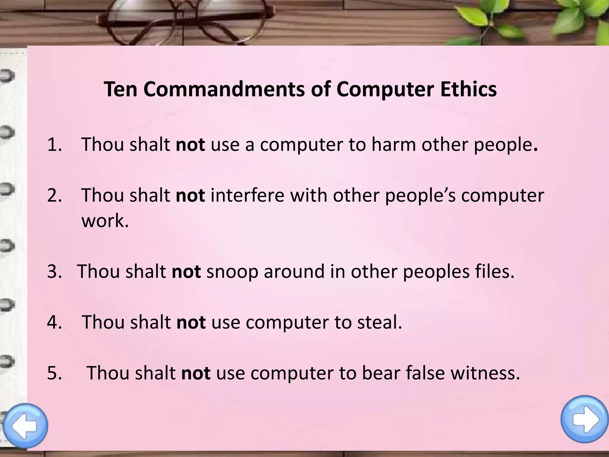 Ten Commandments of Computer Ethics
1. Thou shalt not use a computer to harm other people.
2. Thou shalt not interfere with other people’s computer
work.
3. Thou shalt not snoop around in other peoples files.
4. Thou shalt not use computer to steal.
5.

Thou shalt not use computer to bear false witness.

 