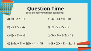 Question Time
Solve the following linear equations:
a) 3x - 2 = -11
b) 2x + 5 = 4x
c) 6(x - 2) = -9
d) 3(4x + 1) + 2(3x - 4) = 49
e) 3x - 14 = 6 - 7x
f) 6x - 5 = 2x - 3
g) 5x - 6 = 2(2x - 1)
h) 5 + 2(x - 1) = 3x -1
 