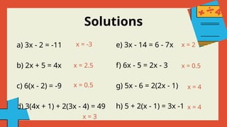 a) 3x - 2 = -11
b) 2x + 5 = 4x
c) 6(x - 2) = -9
d) 3(4x + 1) + 2(3x - 4) = 49
Solutions
x = -3
x = 2.5
x = 0.5
x = 3
x = 2
x = 0.5
x = 4
x = 4
e) 3x - 14 = 6 - 7x
f) 6x - 5 = 2x - 3
g) 5x - 6 = 2(2x - 1)
h) 5 + 2(x - 1) = 3x -1
 