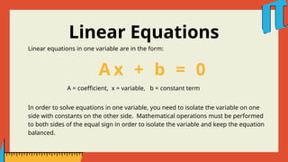 Linear Equations
Linear equations in one variable are in the form:
A x + b = 0
A = coefficient, x = variable, b = constant term
In order to solve equations in one variable, you need to isolate the variable on one
side with constants on the other side. Mathematical operations must be performed
to both sides of the equal sign in order to isolate the variable and keep the equation
balanced.
 