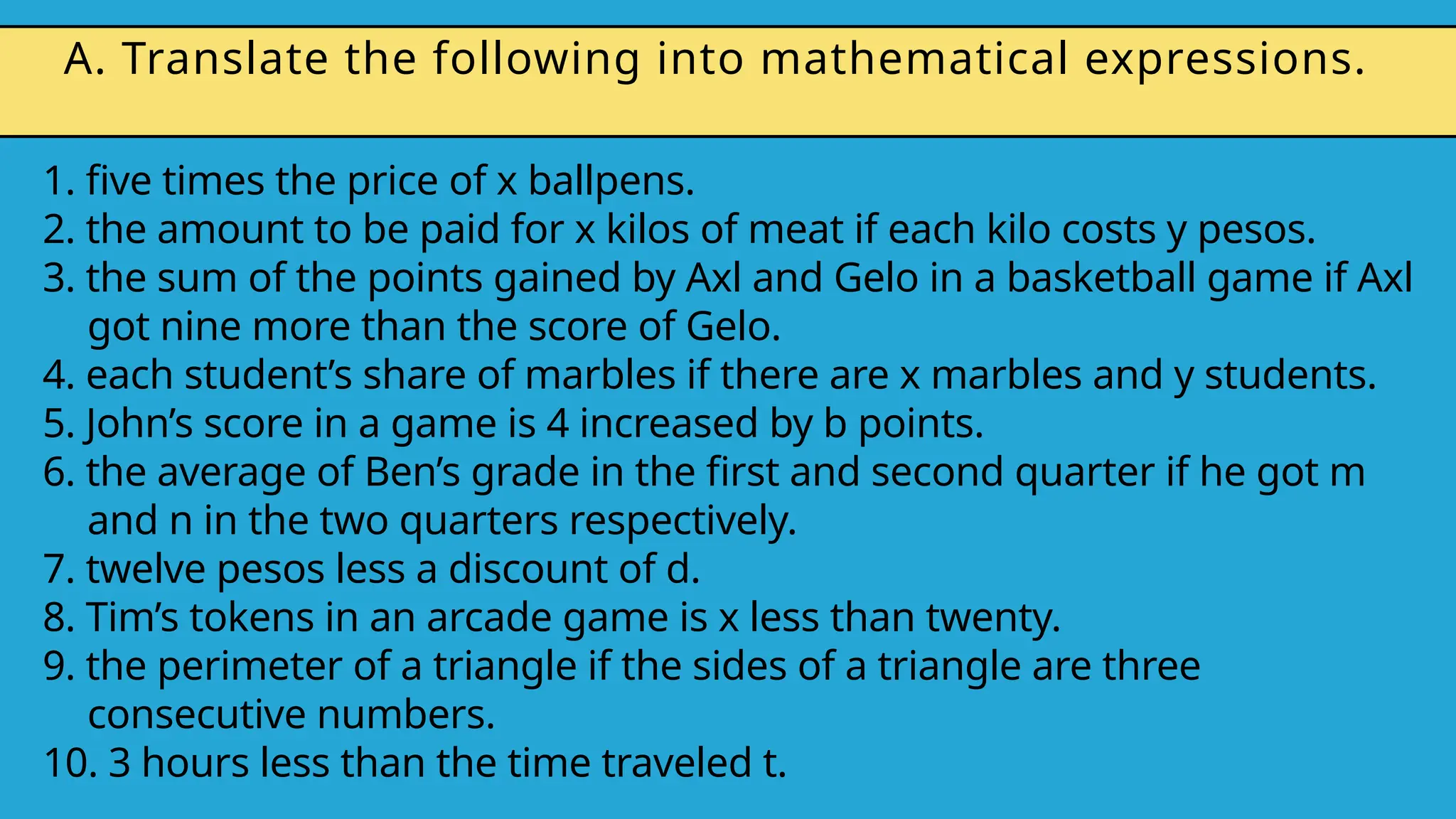 1. five times the price of x ballpens.
2. the amount to be paid for x kilos of meat if each kilo costs y pesos.
3. the sum of the points gained by Axl and Gelo in a basketball game if Axl
got nine more than the score of Gelo.
4. each student’s share of marbles if there are x marbles and y students.
5. John’s score in a game is 4 increased by b points.
6. the average of Ben’s grade in the first and second quarter if he got m
and n in the two quarters respectively.
7. twelve pesos less a discount of d.
8. Tim’s tokens in an arcade game is x less than twenty.
9. the perimeter of a triangle if the sides of a triangle are three
consecutive numbers.
10. 3 hours less than the time traveled t.
A. Translate the following into mathematical expressions.
 