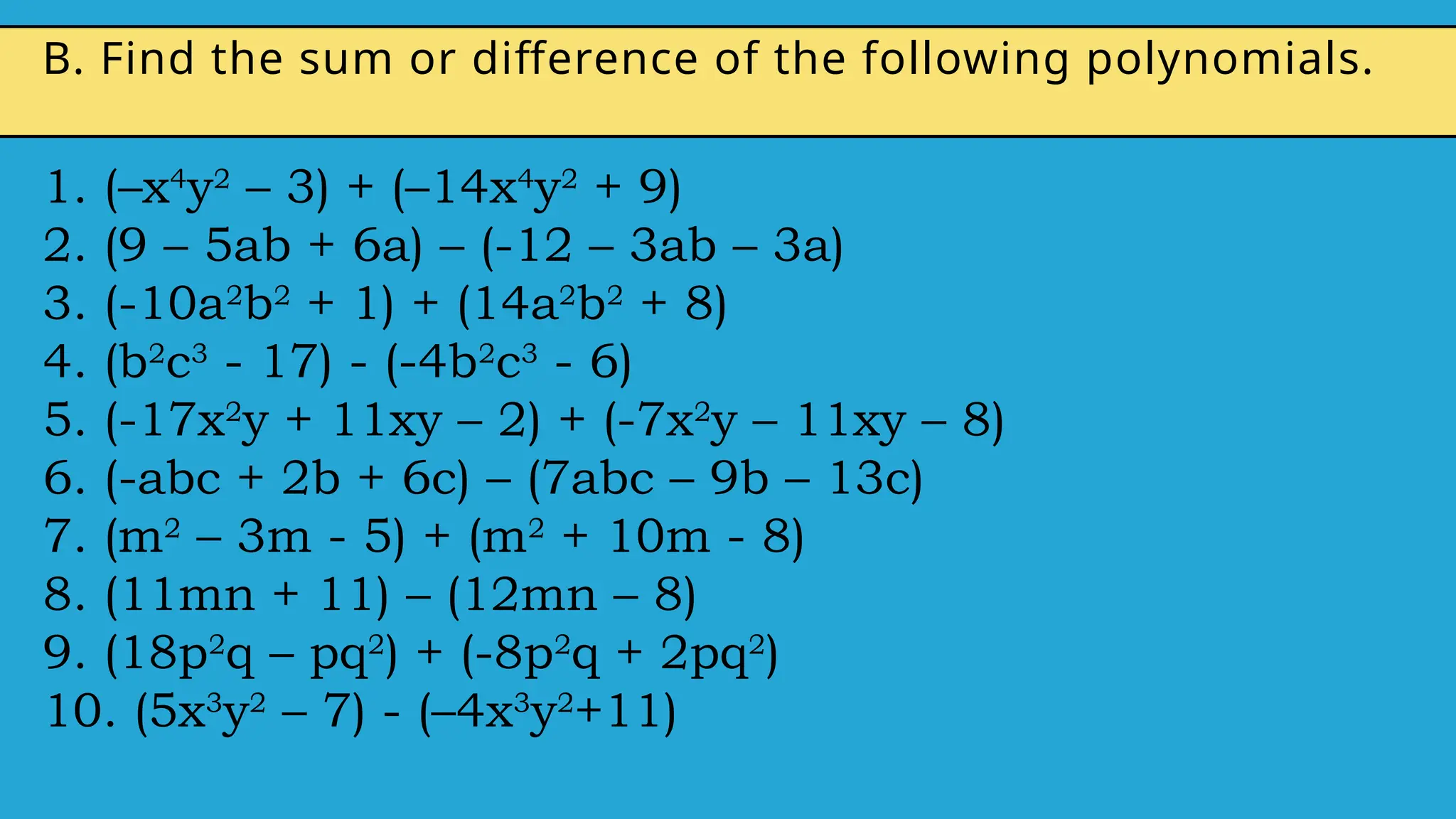 1. (–x4
y2
– 3) + (–14x4
y2
+ 9)
2. (9 – 5ab + 6a) – (-12 – 3ab – 3a)
3. (-10a2
b2
+ 1) + (14a2
b2
+ 8)
4. (b2
c3
- 17) - (-4b2
c3
- 6)
5. (-17x2
y + 11xy – 2) + (-7x2
y – 11xy – 8)
6. (-abc + 2b + 6c) – (7abc – 9b – 13c)
7. (m2
– 3m - 5) + (m2
+ 10m - 8)
8. (11mn + 11) – (12mn – 8)
9. (18p2
q – pq2
) + (-8p2
q + 2pq2
)
10. (5x3
y2
– 7) - (–4x3
y2
+11)
B. Find the sum or difference of the following polynomials.
 