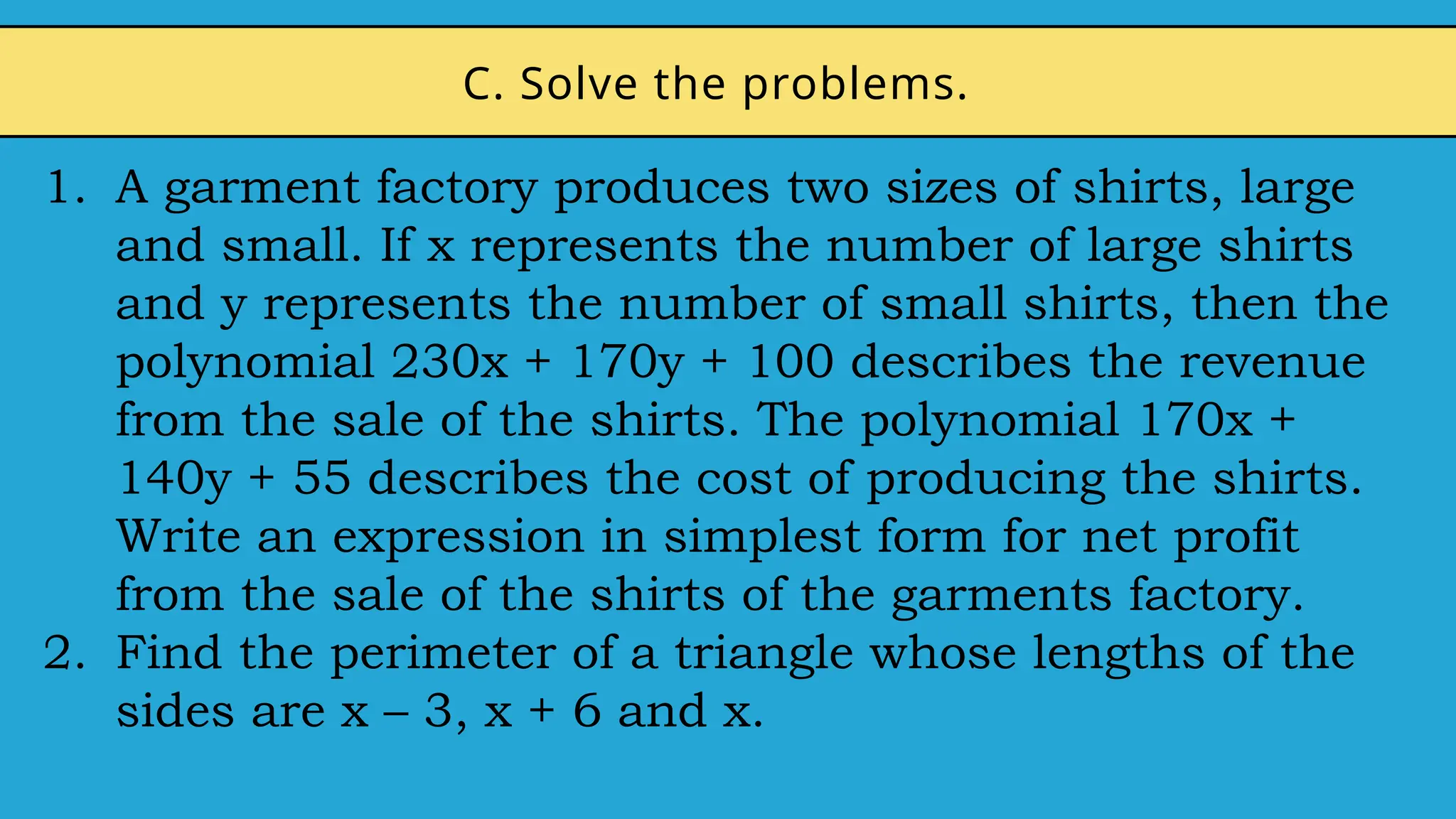 1. A garment factory produces two sizes of shirts, large
and small. If x represents the number of large shirts
and y represents the number of small shirts, then the
polynomial 230x + 170y + 100 describes the revenue
from the sale of the shirts. The polynomial 170x +
140y + 55 describes the cost of producing the shirts.
Write an expression in simplest form for net profit
from the sale of the shirts of the garments factory.
2. Find the perimeter of a triangle whose lengths of the
sides are x – 3, x + 6 and x.
C. Solve the problems.
 