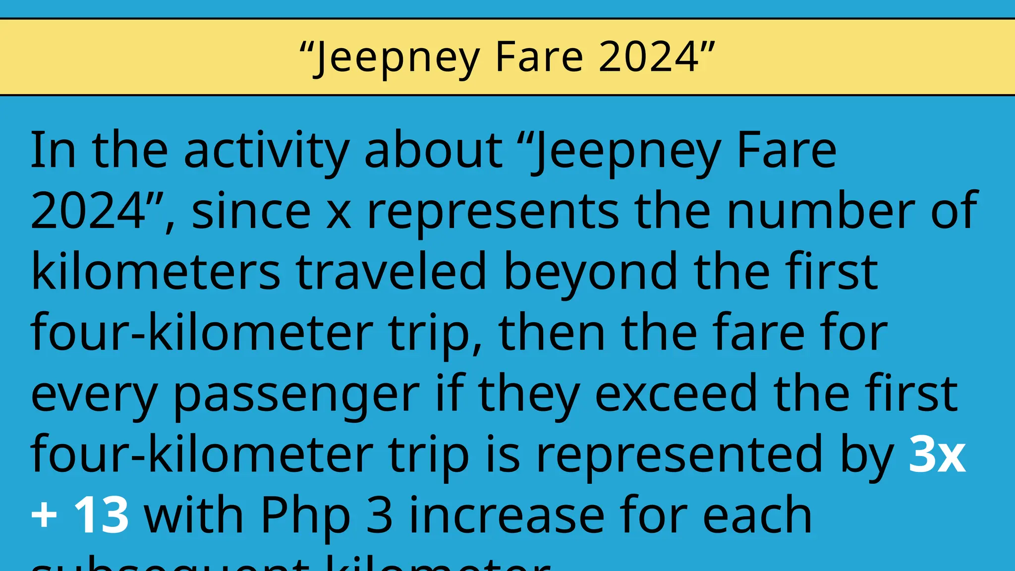 In the activity about “Jeepney Fare
2024”, since x represents the number of
kilometers traveled beyond the first
four-kilometer trip, then the fare for
every passenger if they exceed the first
four-kilometer trip is represented by 3x
+ 13 with Php 3 increase for each
“Jeepney Fare 2024”
 