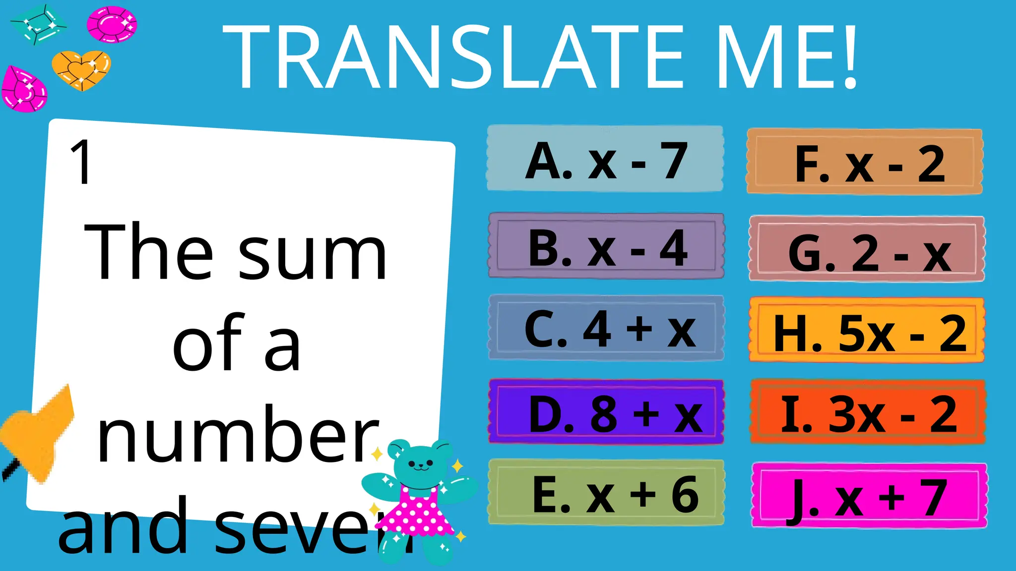 Write an agenda here.
TRANSLATE ME!
The sum
of a
number
and seven
A. x - 7
B. x - 4
C. 4 + x
D. 8 + x
E. x + 6
F. x - 2
G. 2 - x
H. 5x - 2
I. 3x - 2
J. x + 7
1
 