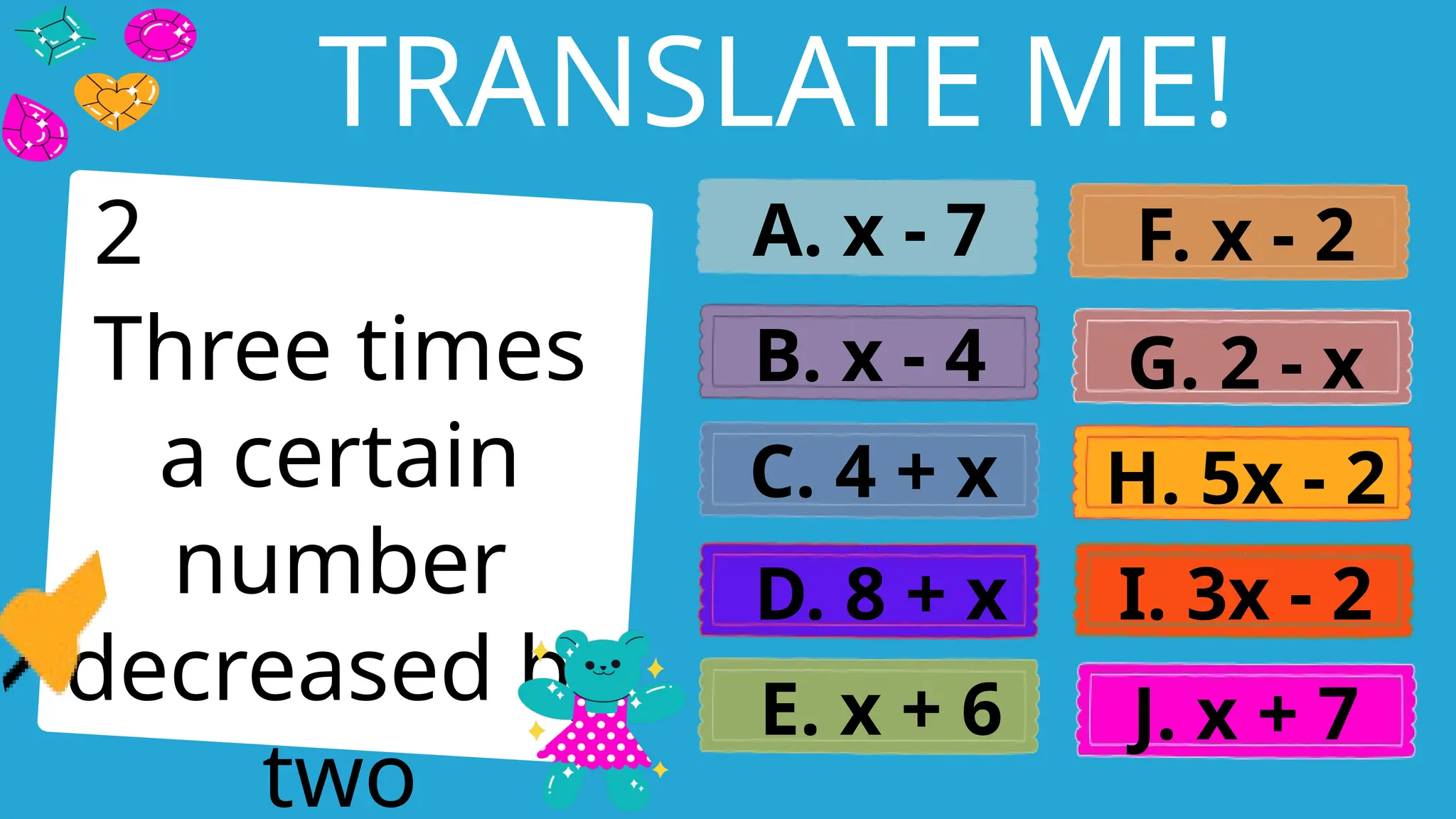 Write an agenda here.
TRANSLATE ME!
Three times
a certain
number
decreased by
two
A. x - 7
B. x - 4
C. 4 + x
D. 8 + x
E. x + 6
F. x - 2
G. 2 - x
H. 5x - 2
I. 3x - 2
J. x + 7
2
 