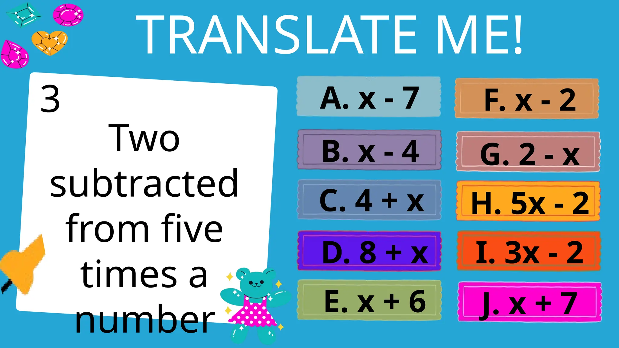 Write an agenda here.
TRANSLATE ME!
Two
subtracted
from five
times a
number
A. x - 7
B. x - 4
C. 4 + x
D. 8 + x
E. x + 6
F. x - 2
G. 2 - x
H. 5x - 2
I. 3x - 2
J. x + 7
3
 
