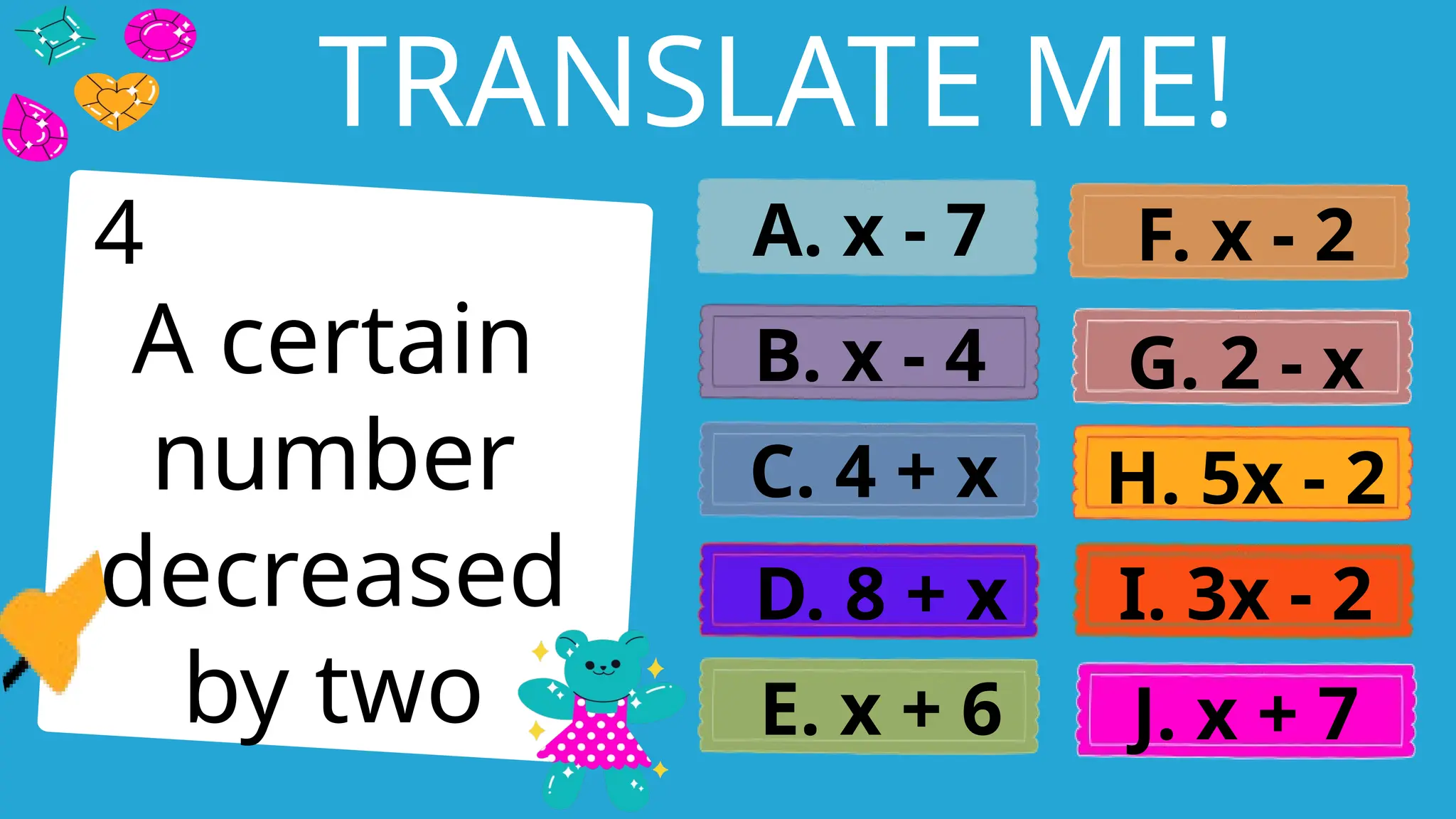 Write an agenda here.
TRANSLATE ME!
A certain
number
decreased
by two
A. x - 7
B. x - 4
C. 4 + x
D. 8 + x
E. x + 6
F. x - 2
G. 2 - x
H. 5x - 2
I. 3x - 2
J. x + 7
4
 