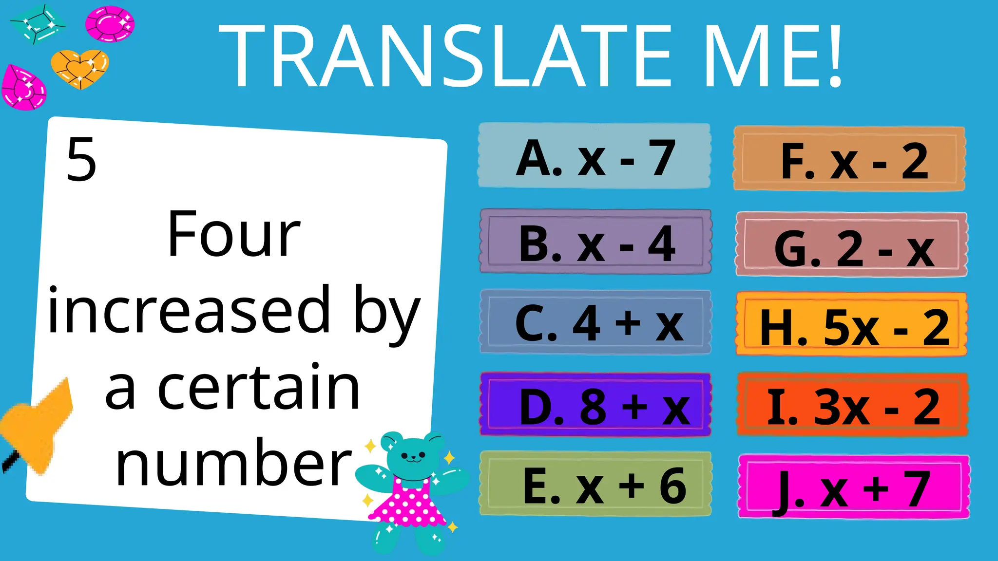 Write an agenda here.
TRANSLATE ME!
Four
increased by
a certain
number
A. x - 7
B. x - 4
C. 4 + x
D. 8 + x
E. x + 6
F. x - 2
G. 2 - x
H. 5x - 2
I. 3x - 2
J. x + 7
5
 