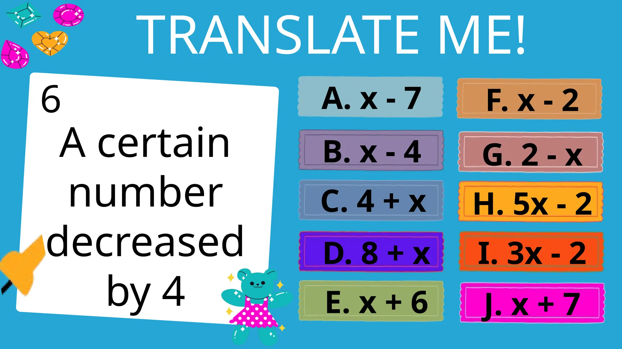 Write an agenda here.
TRANSLATE ME!
A certain
number
decreased
by 4
A. x - 7
B. x - 4
C. 4 + x
D. 8 + x
E. x + 6
F. x - 2
G. 2 - x
H. 5x - 2
I. 3x - 2
J. x + 7
6
 