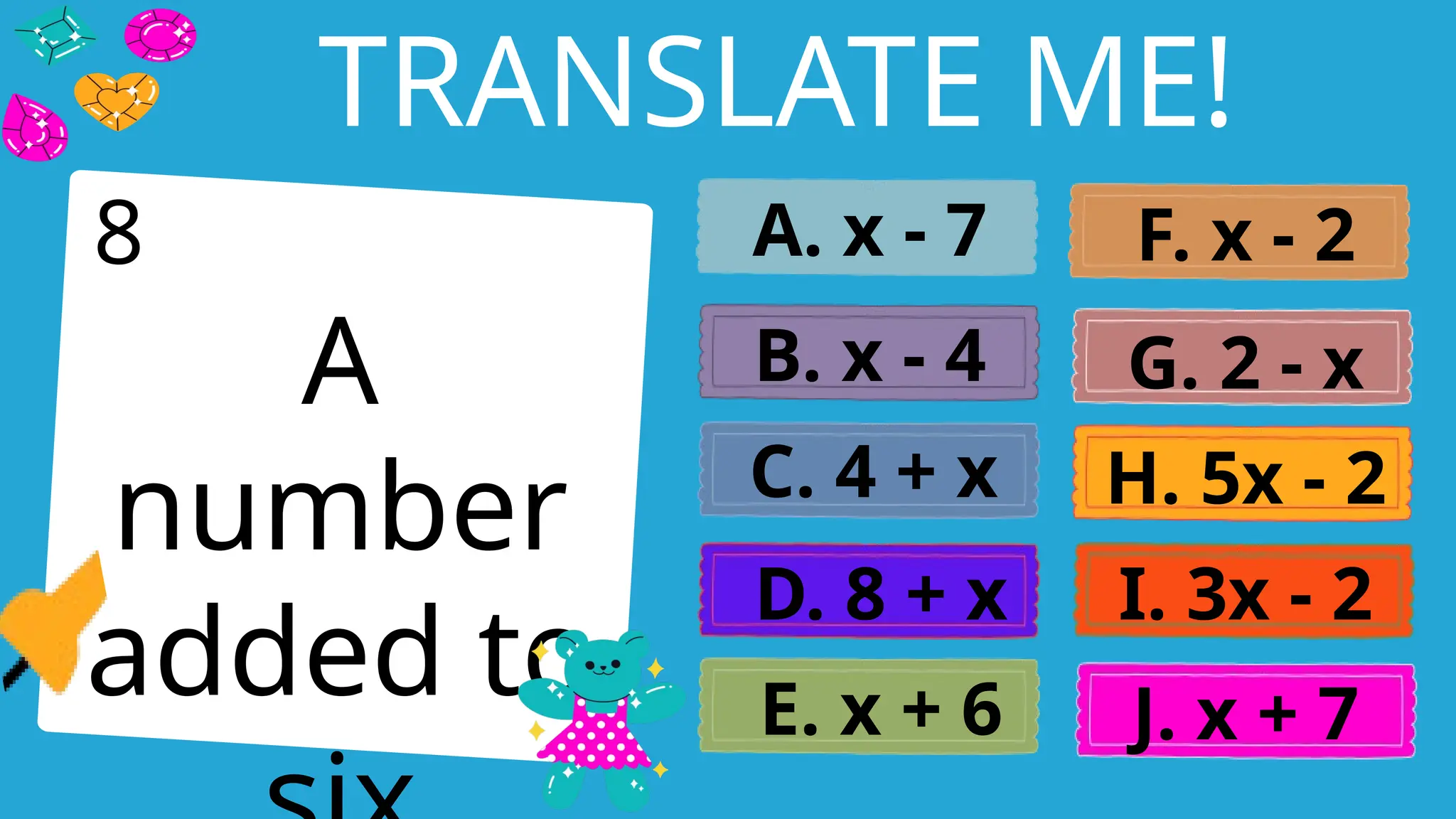 Write an agenda here.
TRANSLATE ME!
A
number
added to
A. x - 7
B. x - 4
C. 4 + x
D. 8 + x
E. x + 6
F. x - 2
G. 2 - x
H. 5x - 2
I. 3x - 2
J. x + 7
8
 