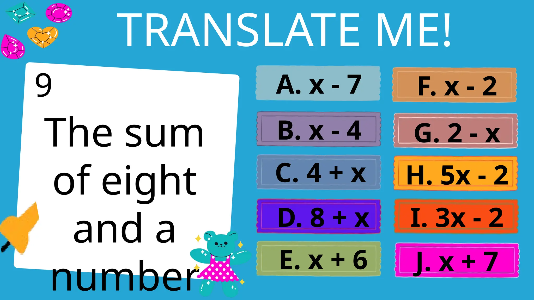 Write an agenda here.
TRANSLATE ME!
The sum
of eight
and a
number
A. x - 7
B. x - 4
C. 4 + x
D. 8 + x
E. x + 6
F. x - 2
G. 2 - x
H. 5x - 2
I. 3x - 2
J. x + 7
9
 
