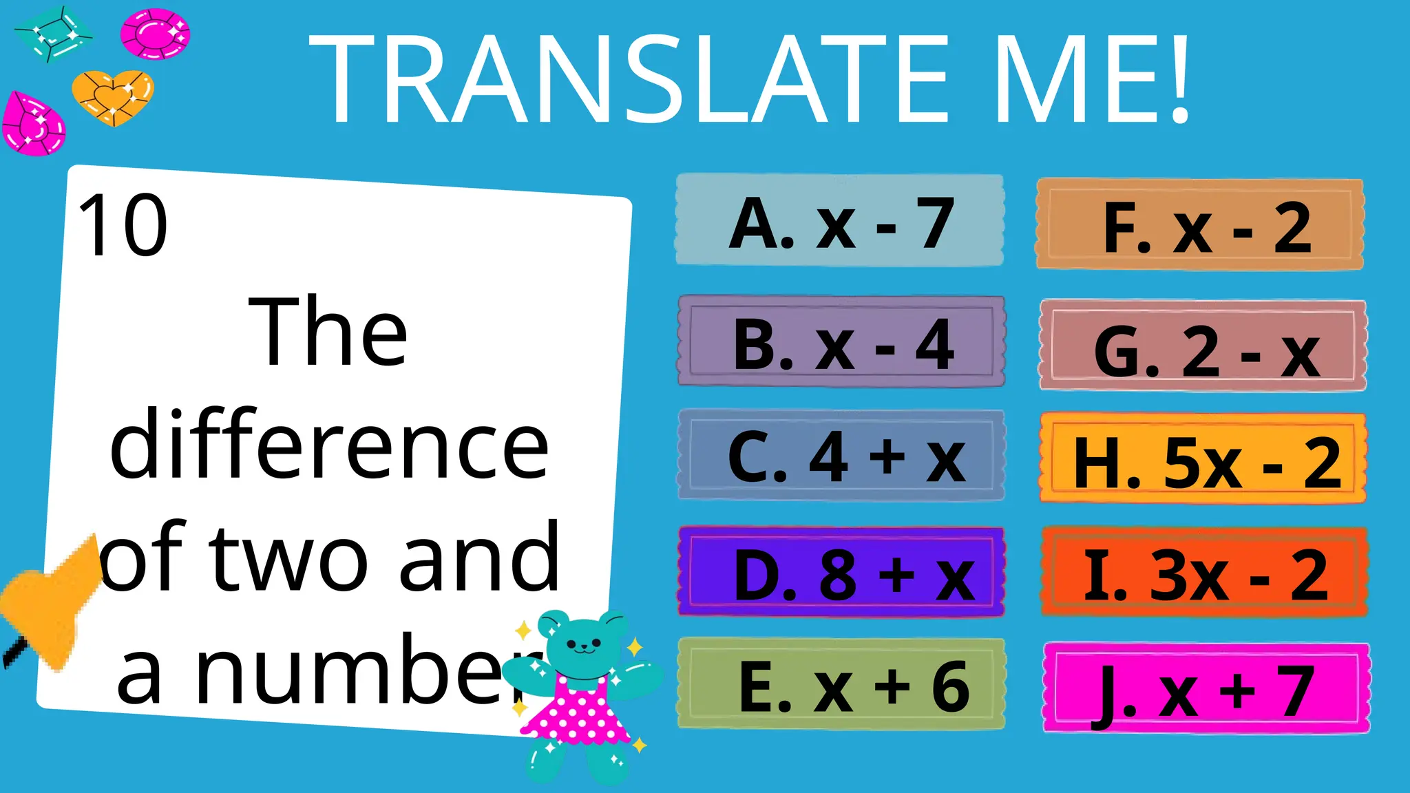 Write an agenda here.
TRANSLATE ME!
The
difference
of two and
a number
A. x - 7
B. x - 4
C. 4 + x
D. 8 + x
E. x + 6
F. x - 2
G. 2 - x
H. 5x - 2
I. 3x - 2
J. x + 7
10
 