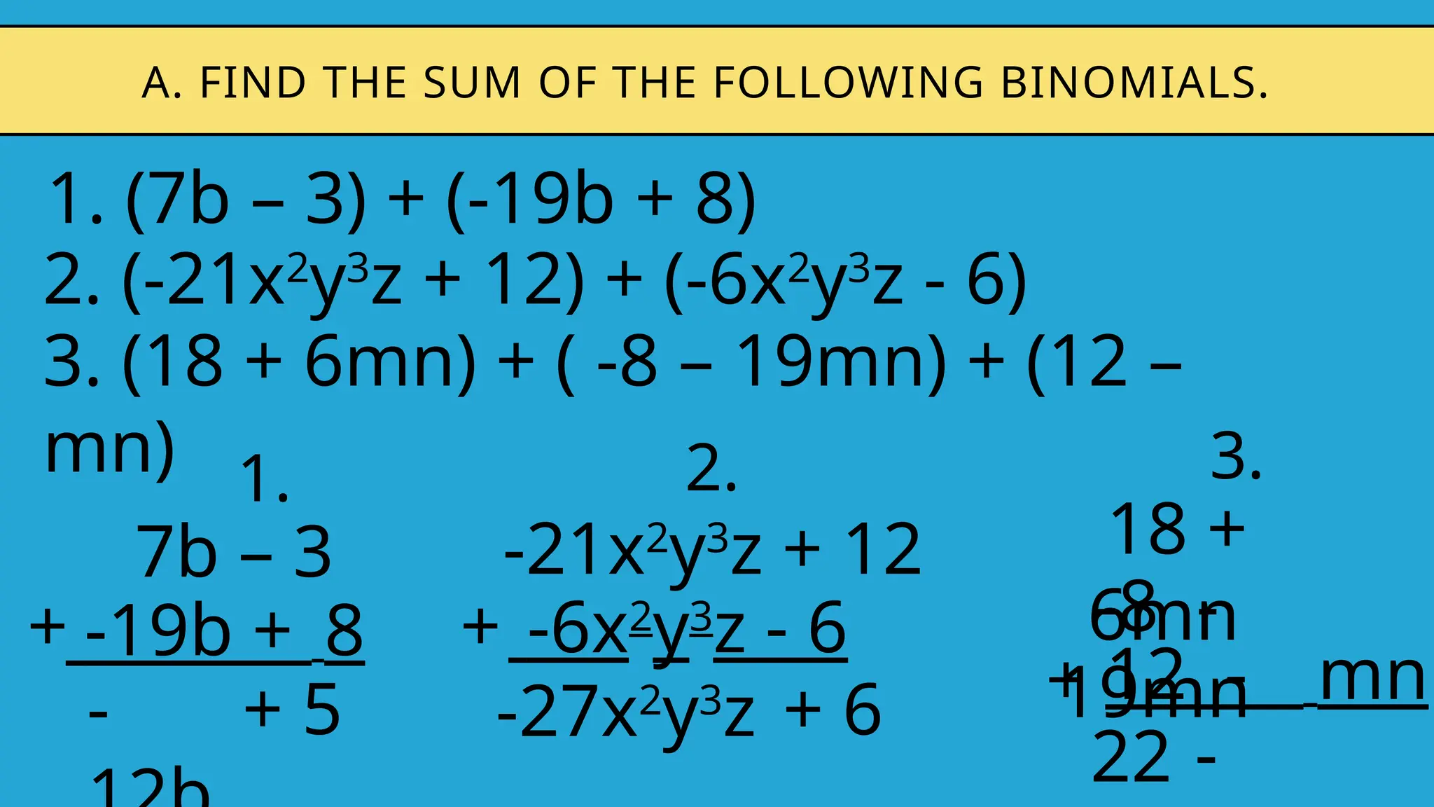 1. (7b – 3) + (-19b + 8)
A. FIND THE SUM OF THE FOLLOWING BINOMIALS.
2. (-21x2
y3
z + 12) + (-6x2
y3
z - 6)
3. (18 + 6mn) + ( -8 – 19mn) + (12 –
mn) 1.
7b – 3
-19b + 8
+
- + 5
2.
-21x2
y3
z + 12
-6x2
y3
z - 6
+
-27x2
y3
z + 6
3.
18 +
6mn
12 - mn
+
22 -
-8 -
19mn
 