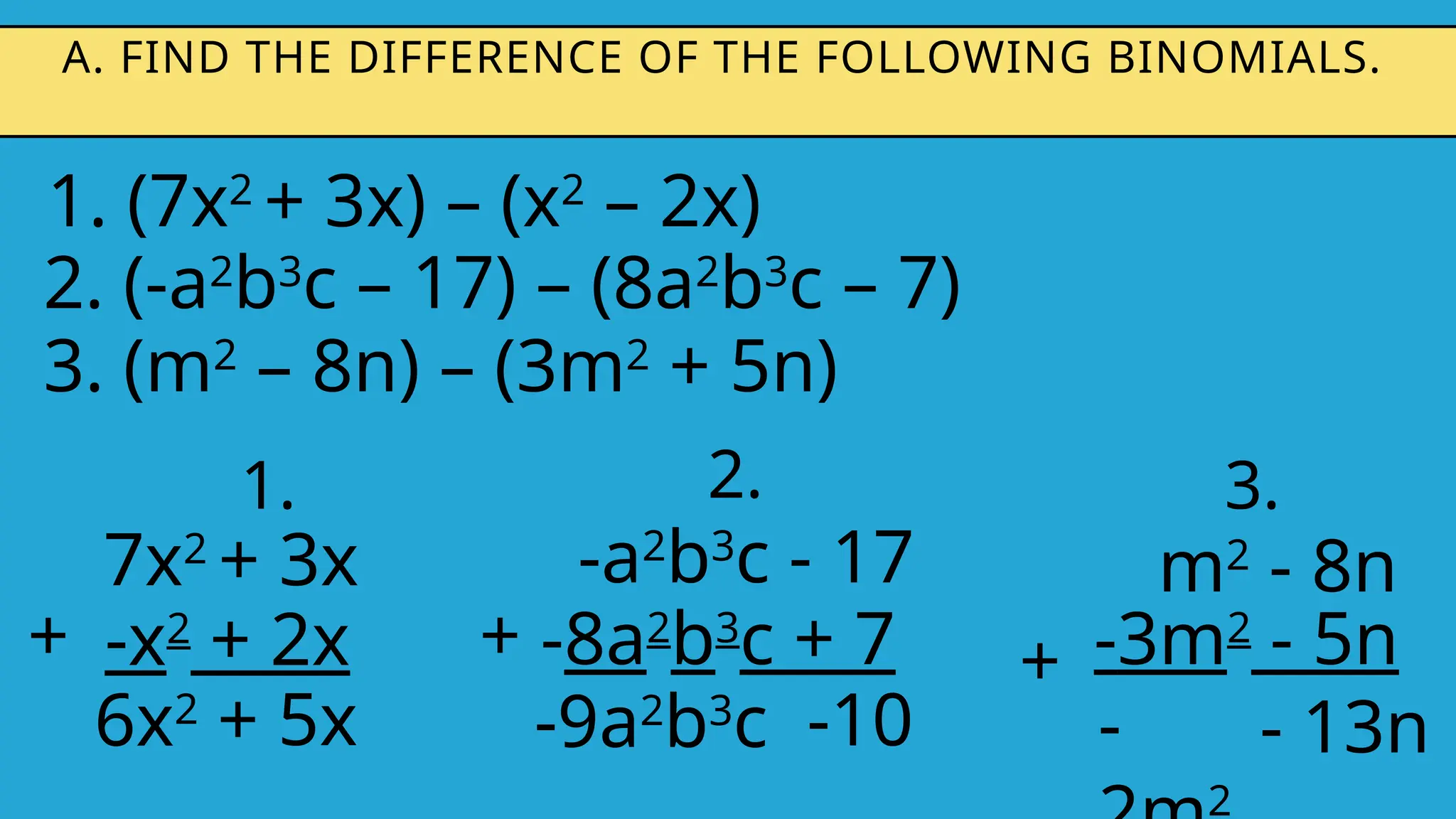 1. (7x2
+ 3x) – (x2
– 2x)
A. FIND THE DIFFERENCE OF THE FOLLOWING BINOMIALS.
2. (-a2
b3
c – 17) – (8a2
b3
c – 7)
3. (m2
– 8n) – (3m2
+ 5n)
1.
7x2
+ 3x
-x2
+ 2x
+
6x2
+ 5x
2.
-a2
b3
c - 17
-8a2
b3
c + 7
+
-9a2
b3
c -10
3.
m2
- 8n
-3m2
- 5n
+
-
2
- 13n
 