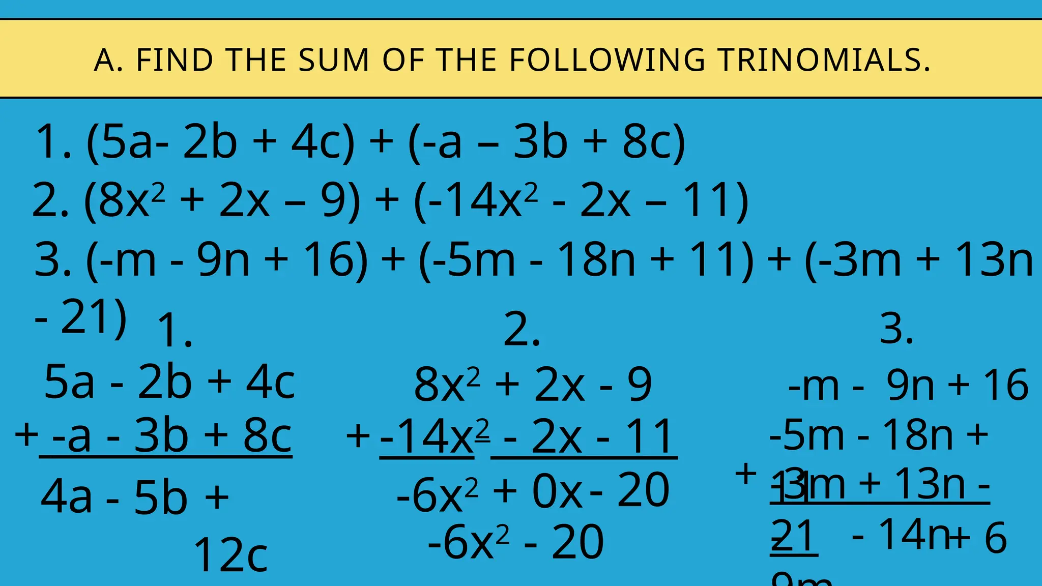 1. (5a- 2b + 4c) + (-a – 3b + 8c)
A. FIND THE SUM OF THE FOLLOWING TRINOMIALS.
2. (8x2
+ 2x – 9) + (-14x2
- 2x – 11)
3. (-m - 9n + 16) + (-5m - 18n + 11) + (-3m + 13n
- 21) 1.
5a - 2b + 4c
-a - 3b + 8c
+
4a - 5b
2.
8x2
+ 2x - 9
-14x2
- 2x - 11
+
-6x2 + 0x
3.
-m - 9n + 16
-3m + 13n -
21
+
- - 14n
-5m - 18n +
11
+
12c
- 20
-6x2
- 20 + 6
 