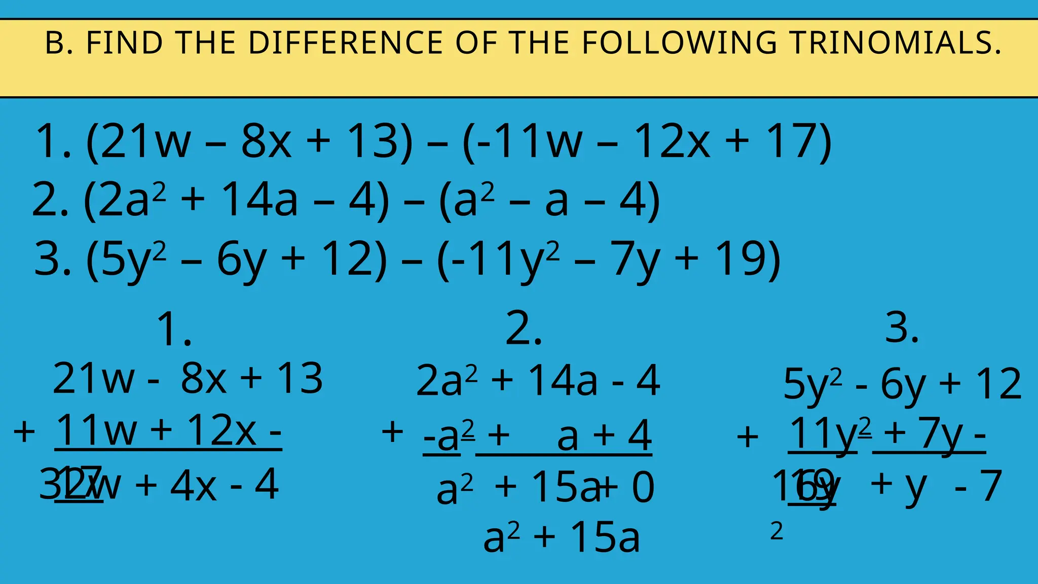1. (21w – 8x + 13) – (-11w – 12x + 17)
B. FIND THE DIFFERENCE OF THE FOLLOWING TRINOMIALS.
2. (2a2
+ 14a – 4) – (a2
– a – 4)
3. (5y2
– 6y + 12) – (-11y2
– 7y + 19)
1.
21w - 8x + 13
11w + 12x -
17
+
32w + 4x
2.
2a2
+ 14a - 4
-a2
+ a + 4
+
a2 + 15a
3.
5y2
- 6y + 12
+
16y
2
+ y
11y2
+ 7y -
19
- 4 + 0
a2
+ 15a
- 7
 