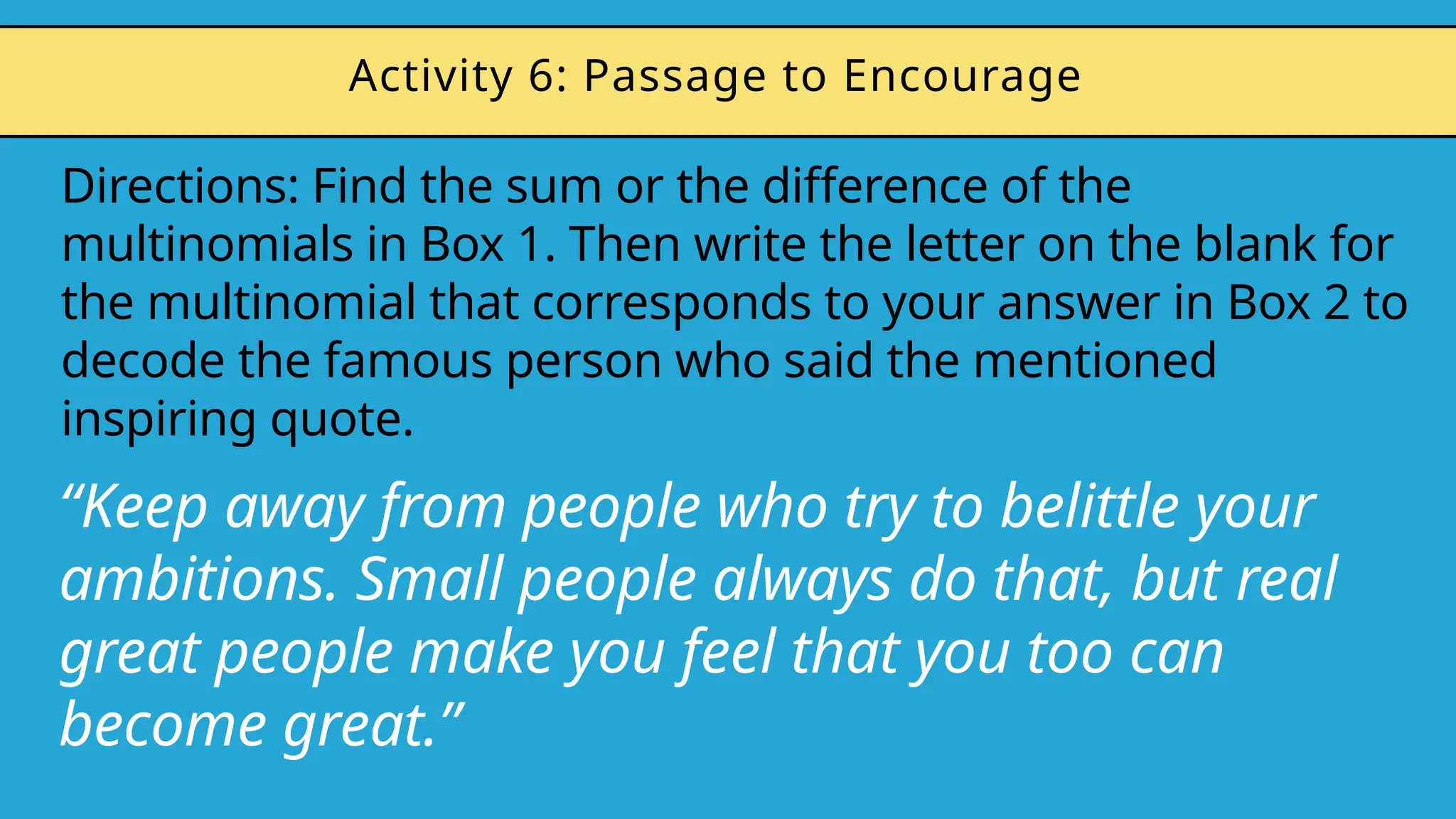 Directions: Find the sum or the difference of the
multinomials in Box 1. Then write the letter on the blank for
the multinomial that corresponds to your answer in Box 2 to
decode the famous person who said the mentioned
inspiring quote.
Activity 6: Passage to Encourage
“Keep away from people who try to belittle your
ambitions. Small people always do that, but real
great people make you feel that you too can
become great.”
 
