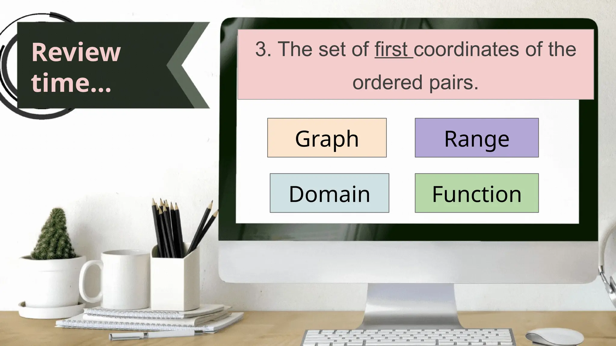 Review
time...
3. The set of first coordinates of the
ordered pairs.
Graph
Domain
Range
Function
 