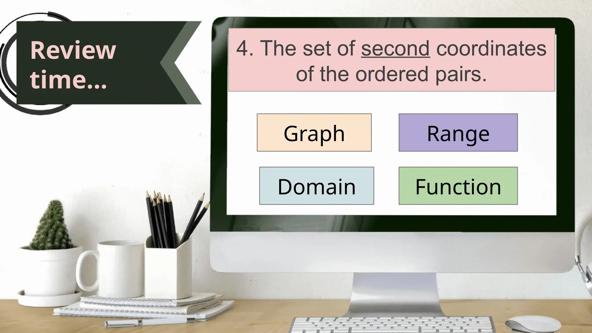 Review
time...
4. The set of second coordinates
of the ordered pairs.
Graph
Domain
Range
Function
 