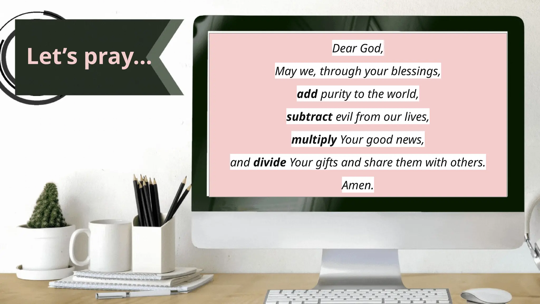Let’s pray...
Dear God,
May we, through your blessings,
add purity to the world,
subtract evil from our lives,
multiply Your good news,
and divide Your gifts and share them with others.
Amen.
 