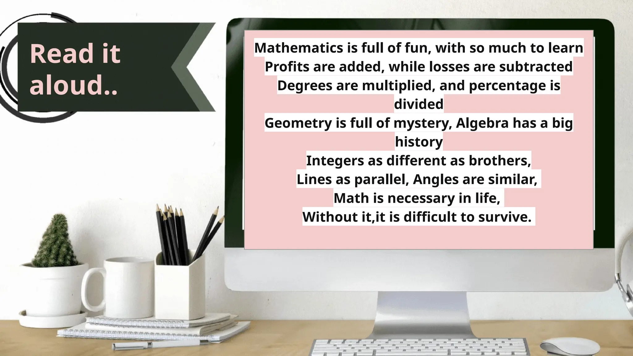 Read it
aloud..
Mathematics is full of fun, with so much to learn
Profits are added, while losses are subtracted
Degrees are multiplied, and percentage is
divided
Geometry is full of mystery, Algebra has a big
history
Integers as different as brothers,
Lines as parallel, Angles are similar,
Math is necessary in life,
Without it,it is difficult to survive.
 